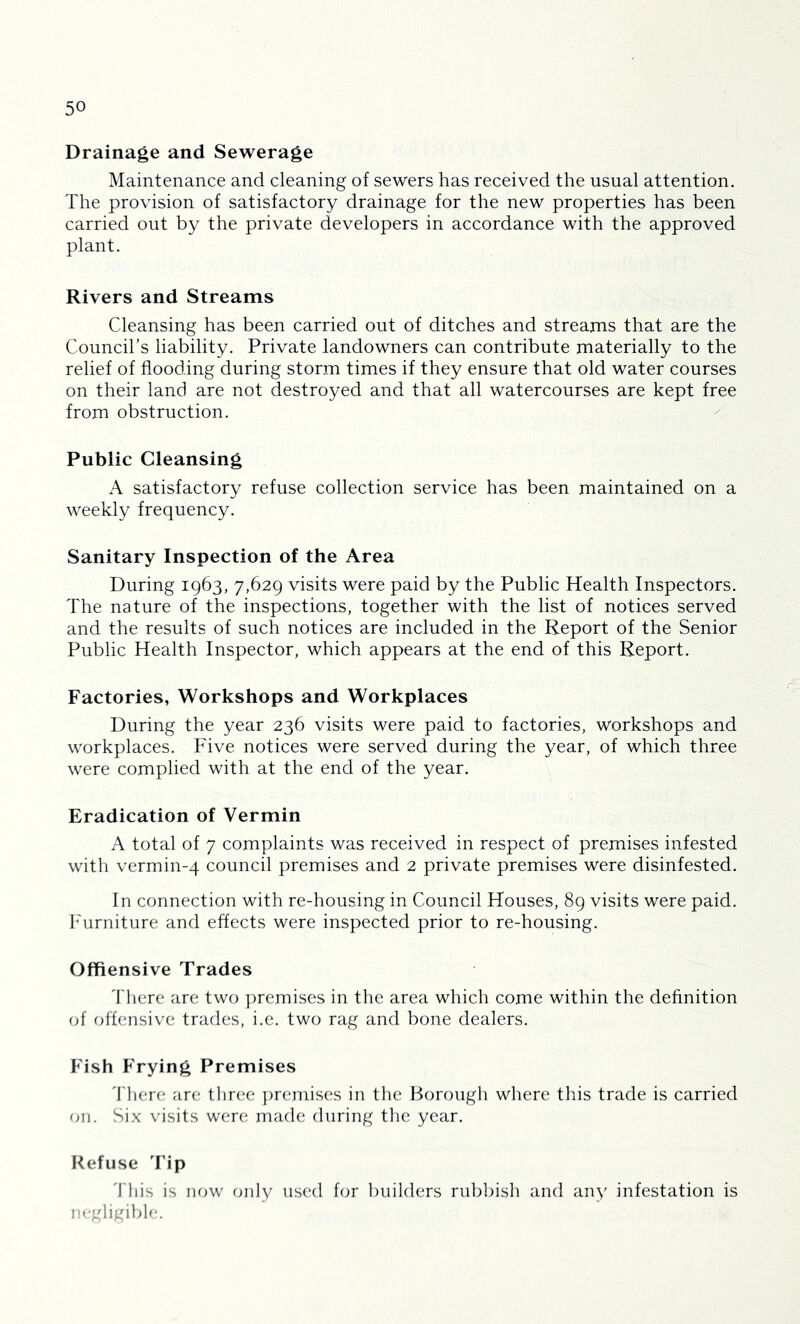 Drainage and Sewerage Maintenance and cleaning of sewers has received the usual attention. The provision of satisfactory drainage for the new properties has been carried out by the private developers in accordance with the approved plant. Rivers and Streams Cleansing has been carried out of ditches and streams that are the Council’s liability. Private landowners can contribute materially to the relief of flooding during storm times if they ensure that old water courses on their land are not destroyed and that all watercourses are kept free from obstruction. Public Cleansing A satisfactory refuse collection service has been maintained on a weekly frequency. Sanitary Inspection of the Area During 1963, 7,629 visits were paid by the Public Health Inspectors. The nature of the inspections, together with the list of notices served and the results of such notices are included in the Report of the Senior Public Health Inspector, which appears at the end of this Report. Factories, Workshops and Workplaces During the year 236 visits were paid to factories, workshops and workplaces. Five notices were served during the year, of which three were complied with at the end of the year. Eradication of Vermin A total of 7 complaints was received in respect of premises infested with vermin-4 council premises and 2 private premises were disinfested. In connection with re-housing in Council Houses, 89 visits were paid. I^'urniture and effects were inspected prior to re-housing. Offiensive Trades 'I'here are two ])remises in the area which come within the definition of offensive trades, i.e. two rag and bone dealers. Pdsh Frying Premises 'fliere are three ])remises in the Borough where this trade is carried on. Six visits were made during the year. Refuse Tip 'I'liis is now only used for builders rubbish and any infestation is n.-gligible.
