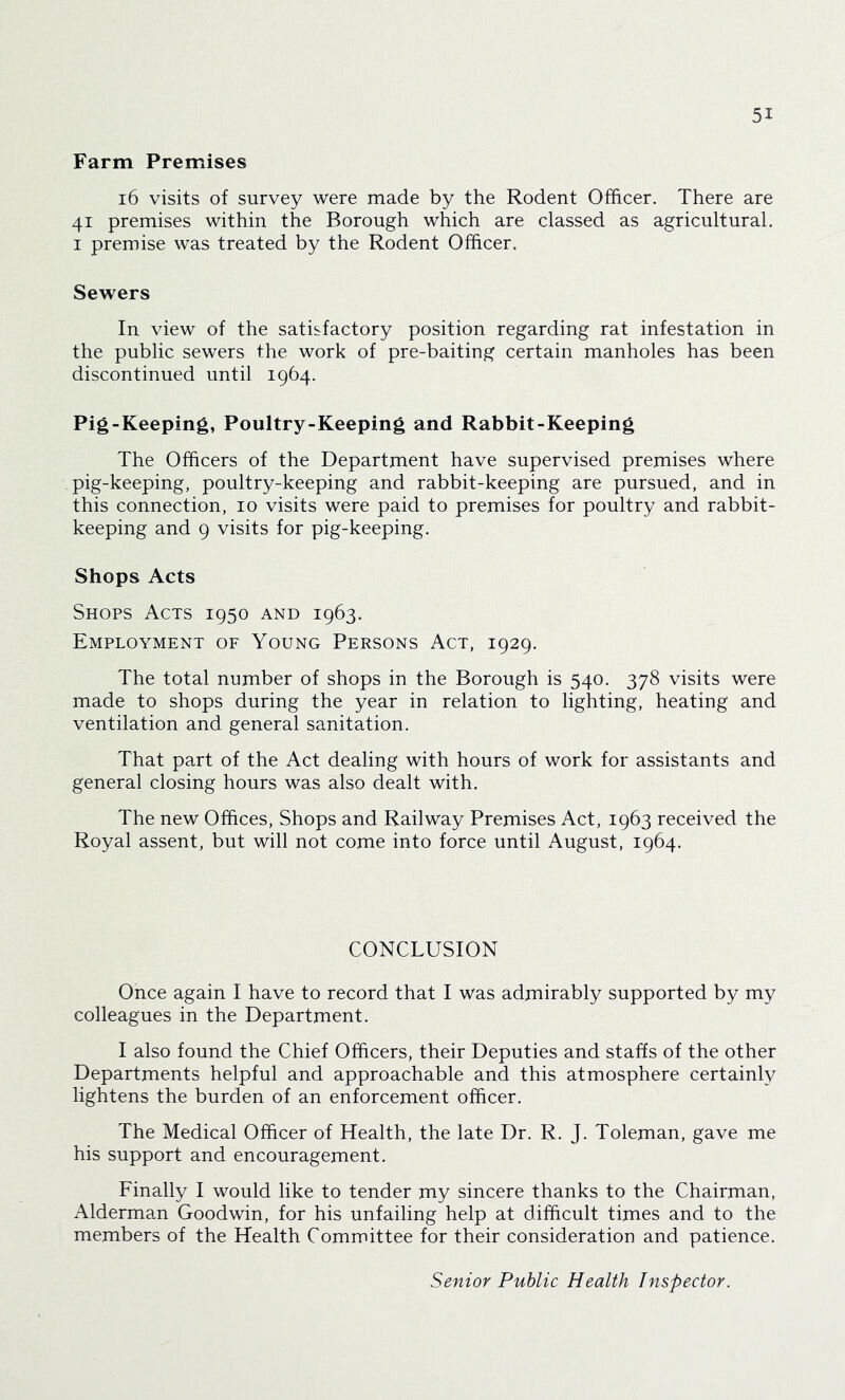 Farm Premises i6 visits of survey were made by the Rodent Officer. There are 41 premises within the Borough which are classed as agricultural. I premise was treated by the Rodent Officer. Sewers In view of the satisfactory position regarding rat infestation in the public sewers the work of pre-baiting certain manholes has been discontinued until 1964. Pig-Keeping, Poultry-Keeping and Rabbit-Keeping The Officers of the Department have supervised premises where pig-keeping, poultry-keeping and rabbit-keeping are pursued, and in this connection, 10 visits were paid to premises for poultry and rabbit- keeping and 9 visits for pig-keeping. Shops Acts Shops Acts 1950 and 1963. Employment of Young Persons Act, 1929. The total number of shops in the Borough is 540. 378 visits were made to shops during the year in relation to lighting, heating and ventilation and general sanitation. That part of the Act dealing with hours of work for assistants and general closing hours was also dealt with. The new Offices, Shops and Railway Premises Act, 1963 received the Royal assent, but will not come into force until August, 1964. CONCLUSION Once again I have to record that I was admirably supported by my colleagues in the Department. I also found the Chief Officers, their Deputies and staffs of the other Departments helpful and approachable and this atmosphere certainly lightens the burden of an enforcement officer. The Medical Officer of Health, the late Dr. R. J. Toleman, gave me his support and encouragement. Finally I would like to tender my sincere thanks to the Chairman, Alderman Goodwin, for his unfailing help at difficult times and to the members of the Health Committee for their consideration and patience. Senior Public Health Inspector.