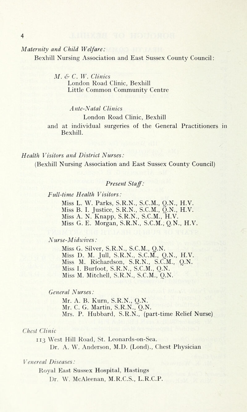 Maternity and Child Welfare: Bexhill Nursing Association and East Sussex County Council: M. & C. W. Clinics London Road Clinic, Bexhill Little Common Community Centre Ante-Natal Clinics London Road Clinic, Bexhill and at individual surgeries of the General Practitioners in Bexhill, Health Visitors and District Nurses: (Bexhill Nursing Association and East Sussex County Council) Present Staff: Full-time Health Visitors: Miss L. W. Parks, S.R.N., S.C.M., Q.N., H.V. Miss B. 1. Justice, S.R.N., S.C.M., Q.N., H.V. Miss A. N. Knapp, S.R.N., S.C.M., H.V. Miss G. E. Morgan, S.R.N., S.C.M., Q.N., H.V. Nurse-Midwives: Miss G. Silver, S.R.N., S.C.M., Q.N. Miss D. M. Jull, S.R.N., S.C.M., Q.N., H.V. Miss M. Richardson, S.R.N., S.C.M., Q.N. Miss 1. Burfoot, S.R.N., S.C.M., O.N. Miss M. Mitchell, S.R.N., S.C.M., Q.N. General Nurses: Mr. A. B. Kurn, S.R.N., Q.N. Mr. C. G. Martin, S.R.N., Q.N. Mrs. P. Hubbard, S.R.N., (part-time Relief Nurse) Chest Clinic 113 West Mill R(jad, St. Leonards-on-Sea. Dr. A. W. Anderson, M.l). (Lond)., Chest Physician Venereal Diseases: Royal Last Sussex Hospital, Hastings Dr. W. McAleenan, M.R.C.S., L.R.C.P.