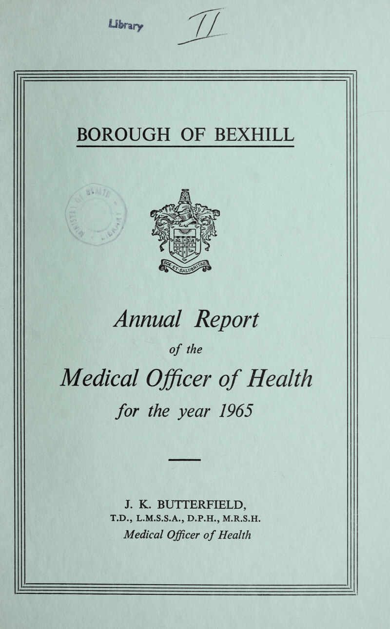 Library BOROUGH OF BEXHILL Annual Report of the Medical Officer of Health for the year 1965 J. K. BUTTERFIELD, T.D., L.M.S.S.A., D.P.H., M.R.S.H. Medical Officer of Health