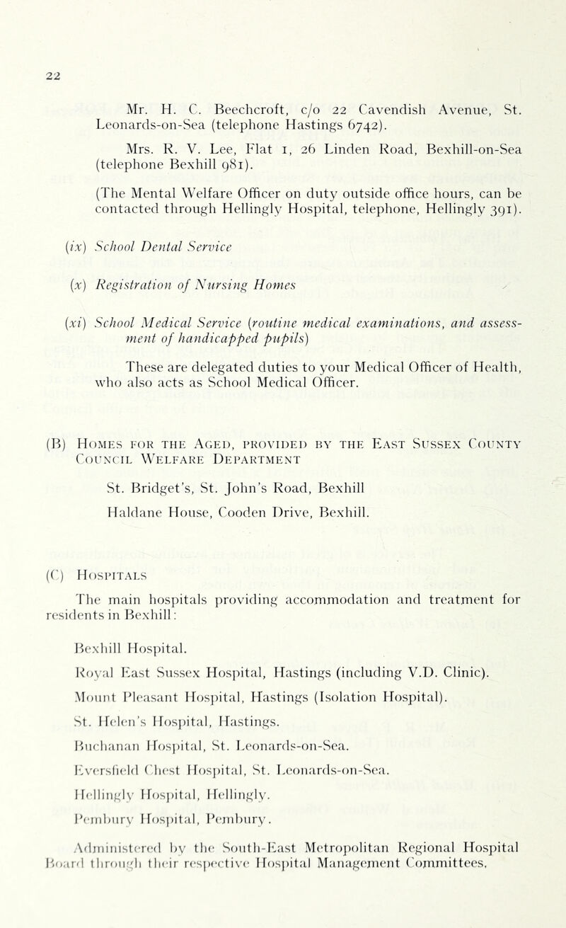 Mr. H. C. Beechcroft, c/o 22 Cavendish Avenue, St. Leonards-on-Sea (telephone Hastings 6742). Mrs. R. V. Lee, Flat 1, 26 Linden Road, Bexhill-on-Sea (telephone Bexhill 981). (The Mental Welfare Officer on duty outside office hours, can be contacted through Hellingly Hospital, telephone, Hellingly 391). (ix) School Dental Service {%) Registration of Nursing Homes (xi) School Medical Service [routine medical examinations, and assess- ment of handicapped pupils) These are delegated duties to your Medical Officer of Health, who also acts as School Medical Officer. (B) Homes for the Aged, provided by the East Sussex County Council Welfare Department St. Bridget’s, St. John’s Road, Bexhill Haldane House, Cooden Drive, Bexhill. (C) Hospitals The main hospitals providing accommodation and treatment for residents in Bexhill: Bexhill Hospital. Royal East Sussex Hospital, Hastings (including V.D. Clinic). Mount Pleasant Hospital, Hastings (Isolation Hospital). St. Helen’s Hospital, Hastings. Buchanan Hospital, St. Leonards-on-Sea. Eversfield Chest Hospital, St. Leonards-on-Sea. Hellingly Hospital, Hellingly. Pembury Hospital, Pembury. Administered by the South-East Metropolitan Regional Hospital Board through their respective Hospital Management Committees,