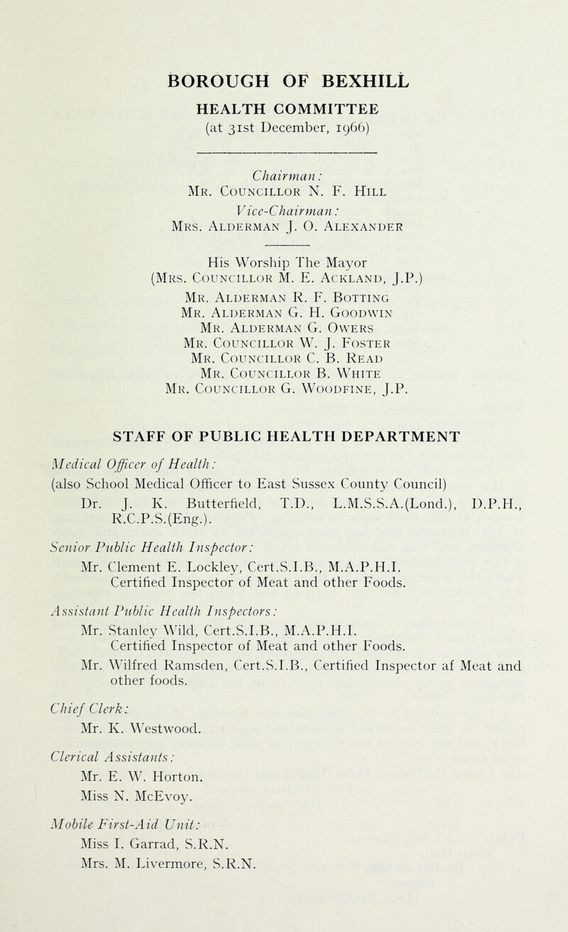 HEALTH COMMITTEE (at 31st December, 1966) Chairman: Mr. Councillor N. F. Hill V ice-Chairman: Mrs. Alderman J. O. Alexander His Worship The Mayor (Mrs. Councillor M. E. Ackland, J.P.) Mr. Alderman R. F. Botting Mr. Alderman G. H. Goodwin Mr. Alderman G. Owers Mr. Councillor W. J. Foster Mr. Councillor C. B. Read Mr. Councillor B. White Mr. Councillor G. Woodfine, J.P. STAFF OF PUBLIC HEALTH DEPARTMENT Medical Officer of Health: (also School Medical Officer to East Sussex County Council) Dr. J. K. Butterfield, T.D., L.M.S.S.A.(Lond.), D.P.H., R.C.P.S.(Eng.). Senior Public Health Inspector: Mr. Clement E. Lockley, Cert.S.EB., M.A.P.H.I. Certified Inspector of Meat and other Foods. Assistant Public Health Inspectors: Mr. Stanley Wild, Cert.S.EB., M.A.P.H.I. Certified Inspector of Meat and other Foods. Mr. Wilfred Ramsden, Cert.S.EB., Certified Inspector af Meat and other foods. Chief Clerk: Mr. K. Westwood. Clerical Assistants: Mr. E. W. Horton. Miss N. McEvoy. Mobile First-Aid Unit: Miss I. Garrad, S.R.N.