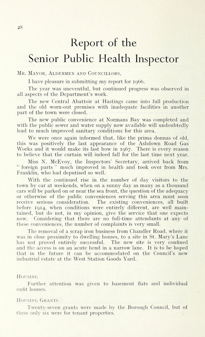 Report of the Senior Public Health Inspector Mr. Mayor, Aldermen and Councillors, I have pleasure in submitting my report for 1966. The year was uneventful, but continued progress was observed in all aspects of the Department’s work. The new Central Abattoir at Hastings came into full production and the old worn-out premises with inadequate facilities in another part of the town were closed. The new public convenience at Normans Bay was completed and with the public sewer and water supply now available will undoubtedly lead to much improved sanitary conditions for this area. We were once again informed that, like the prima donnas of old, this was positively the last appearance of the Ashdown Road Gas Works and it would make its last bow in 1967. There is every reason to believe that the curtain will indeed fall for the last time next year. Miss N. McEvoy, the Inspectors’ Secretary, arrived back from foreign parts ” much improved in health and took over from Mrs, Franklin, who had deputised so well. Whth the continued rise in the number of day visitors to the town by car at weekends, when on a sunny day as many as a thousand cars will be parked on or near the sea front, the question of the adequacy or otherwise of the public conveniences serving this area miust soon receive serious consideration. The existing conveniences, all built before 1914, when conditions were entirely different, are well main- tained, but do not, in my opinion, give the service that one expects now. Considering that there are no full-time attendants at any of these conveniences, the number of complaints is very small. The removal of a scrap iron business from Chandler Road, where it was in close proximity to dwelling houses, to a site in St. Mary’s Lane has not proved entirely successful. The new site is very confined and tlic access is on an acute bend in a narrow lane. It is to be hoped tliat in tlie future it can be accommodated on the Council’s new industrial estate at the West Station Goods Yard. I lousiNf, Ihirtli(;r attention was given to basement Hats and individual unlit houses. IlousiNo Grants 'twenty-seven grants W(‘re. mad(' by the Borough Council, but of these rnily six were for tenant j)ro])(uti(‘S.