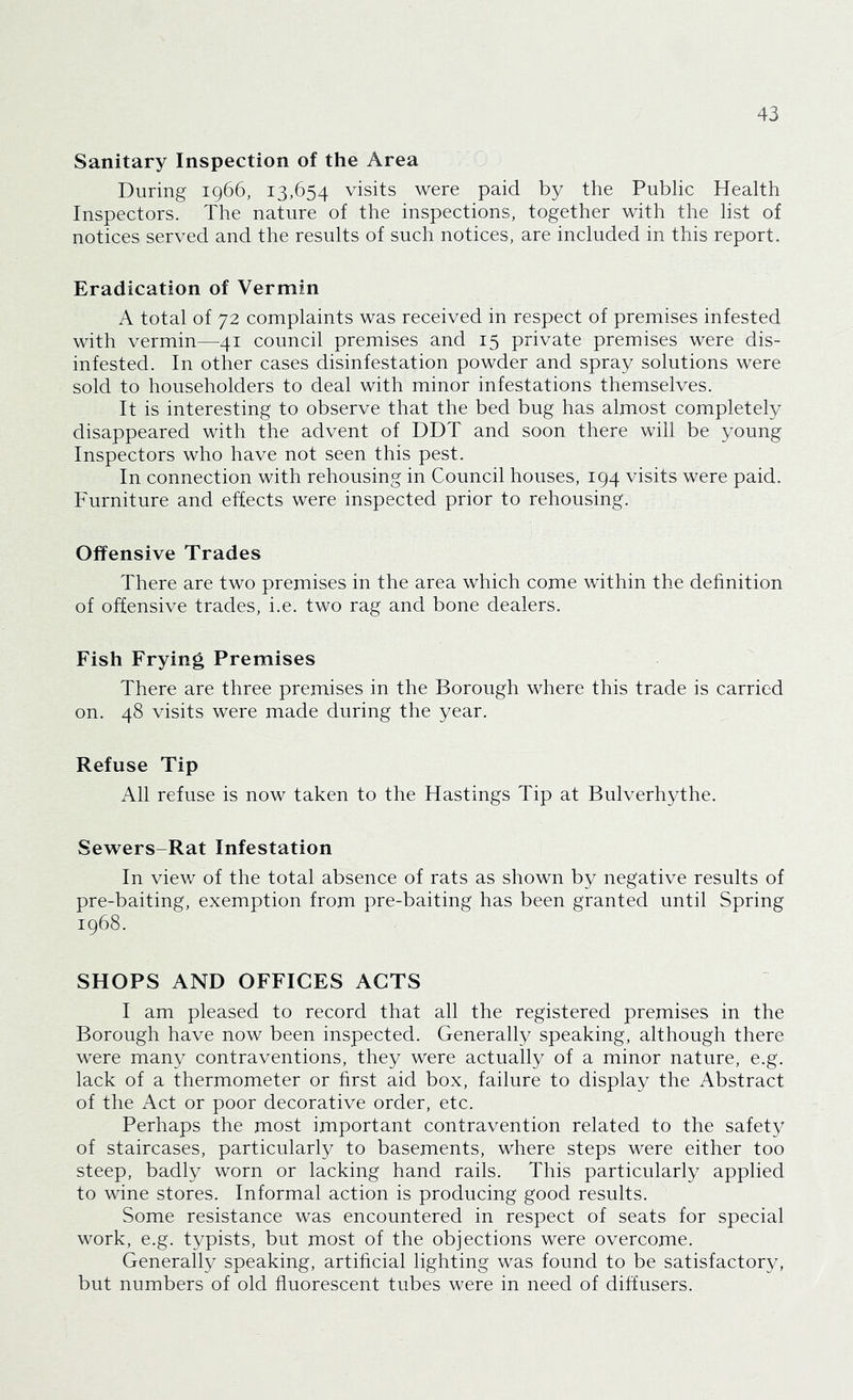 Sanitary Inspection of the Area During 1966, 13,654 visits were paid by the Public Health Inspectors. The nature of the inspections, together with the list of notices served and the results of such notices, are included in this report. Eradication of Vermin A total of 72 complaints was received in respect of premises infested with vermin—41 council premises and 15 private premises were dis- infested. In other cases disinfestation powder and spray solutions were sold to householders to deal with minor infestations themselves. It is interesting to observe that the bed bug has almost completely disappeared with the advent of DDT and soon there will be young Inspectors who have not seen this pest. In connection with rehousing in Council houses, 194 visits were paid. Furniture and effects were inspected prior to rehousing. Offensive Trades There are two premises in the area which come within the definition of offensive trades, i.e. two rag and bone dealers. Fish Frying Premises There are three premises in the Borough where this trade is carried on. 48 visits were made during the year. Refuse Tip All refuse is now taken to the Hastings Tip at Bulverhythe. Sewers-Rat Infestation In view of the total absence of rats as shown by negative results of pre-baiting, exemption from pre-baiting has been granted until Spring 1968. SHOPS AND OFFICES ACTS I am pleased to record that all the registered premises in the Borough have now been inspected. Generally speaking, although there were many contraventions, they were actually of a minor nature, e.g. lack of a thermometer or first aid box, failure to display the Abstract of the Act or poor decorative order, etc. Perhaps the most important contravention related to the safety of staircases, particularly to basements, where steps were either too steep, badly worn or lacking hand rails. This particularly applied to wine stores. Informal action is producing good results. Some resistance was encountered in respect of seats for special work, e.g. typists, but most of the objections were overcome. Generally speaking, artificial lighting was found to be satisfactory, but numbers of old fluorescent tubes were in need of diffusers.