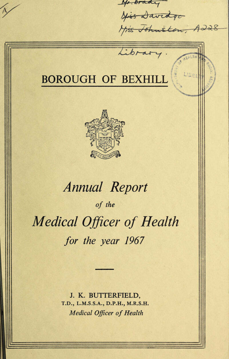 ZlA BOROUGH OF BEXHILL -...■^ • LTrt Annual Report of the Medical Officer of Health for the year 1967 J. K. BUTTERFIELD, T.D., L.M.S.S.A., D.P.H., M.R.S.H. Medical Officer of Health