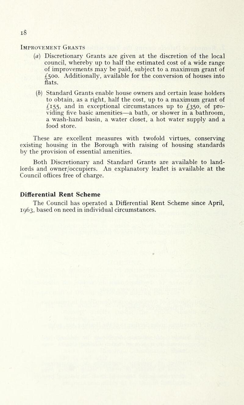 iS Improvement Grants (a) Discretionary Grants are given at the discretion of the local council, whereby up to half the estimated cost of a wide range of improvements may be paid, subject to a maximum grant of £500. Additionally, available for the conversion of houses into flats. (b) Standard Grants enable house owners and certain lease holders to obtain, as a right, half the cost, up to a maximum grant of £155, and in exceptional circumstances up to £350, of pro- viding five basic amenities—a bath, or shower in a bathroom, a wash-hand basin, a water closet, a hot water supply and a food store. These are excellent measures with twofold virtues, conserving existing housing in the Borough with raising of housing standards by the provision of essential amenities. Both Discretionary and Standard Grants are available to land- lords and owner/occupiers. An explanatory leaflet is available at the Council offices free of charge. Differential Rent Scheme The Council has operated a Differential Rent Scheme since April, 1963, based on need in individual circumstances.