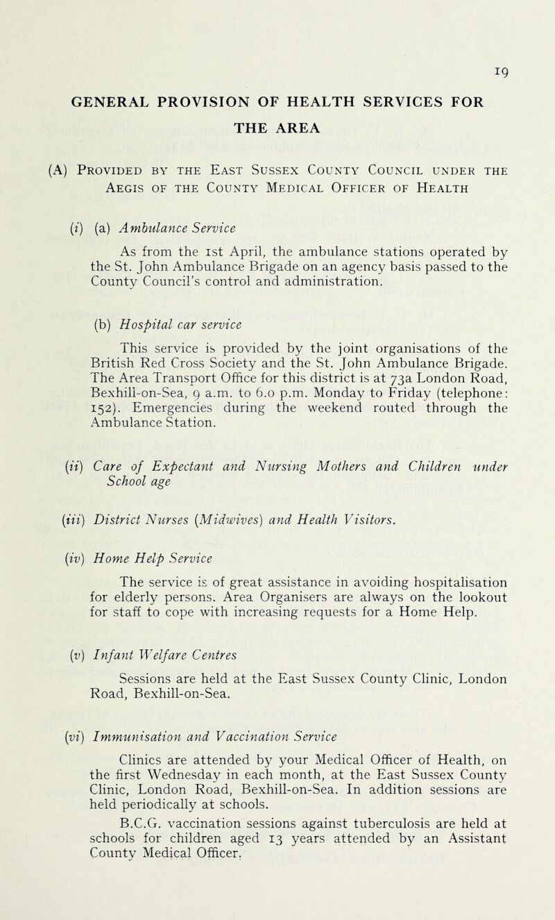 GENERAL PROVISION OF HEALTH SERVICES FOR THE AREA (A) Provided by the East Sussex County Council under the Aegis of the County Medical Officer of Health {i) (a) Ambulance Service As from the ist April, the ambulance stations operated by the St. John Ambulance Brigade on an agency basis passed to the County Council’s control and administration. (b) Hospital car service This service is provided by the joint organisations of the British Red Cross Society and the St. John Ambulance Brigade. The Area Transport Office for this district is at 73a London Road, BexhilLon-Sea, 9 a.m. to 6.0 p.m. Monday to Friday (telephone: 152). Emergencies during the weekend routed, through the Ambulance Station. [ii) Care of Expectant and Nursing Mothers and Children under School age (Hi) District Nurses (Midwives) and Health Visitors. (iv) Home Help Service The service is of great assistance in avoiding hospitalisation for elderly persons. Area Organisers are always on the lookout for staff to cope with increasing requests for a Home Help. (i;) Infant Welfare Centres Sessions are held at the East Sussex County Clinic, London Road, Bexhill-omSea. (vi) Immunisation and Vaccination Service Clinics are attended by your Medical Officer of Health, on the first Wednesday in each month, at the East Sussex County Clinic, London Road, Bexhill-on-Sea. In addition sessions are held periodically at schools. B.C.G. vaccination sessions against tuberculosis are held at schools for children aged 13 years attended by an Assistant County Medical Officer.