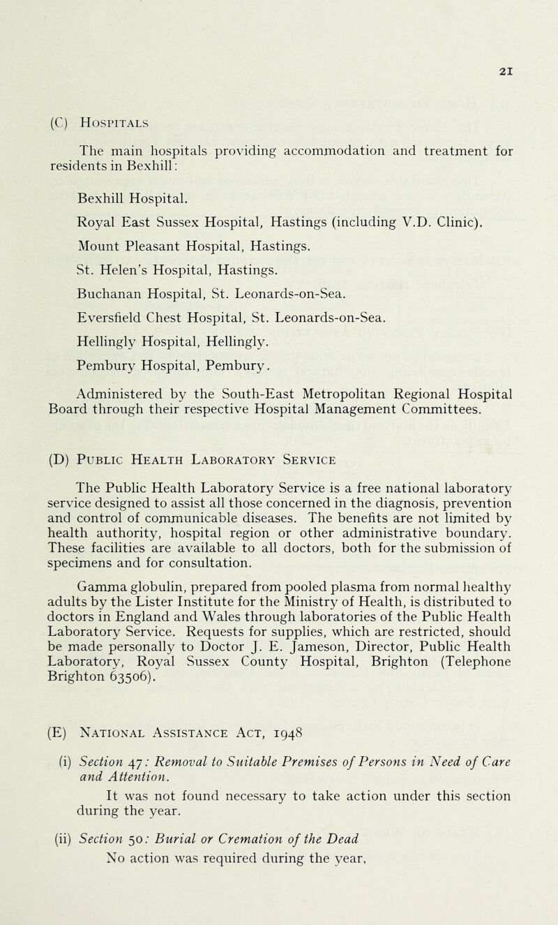 (C) Hospitals The main hospitals providing accommodation and treatment for residents in Bexhill: Bexhill Hospital. Royal East Sussex Hospital, Hastings (including V.D. Clinic). Mount Pleasant Hospital, Hastings. St. Helen’s Hospital, Hastings. Buchanan Hospital, St. Leonards-on-Sea. Eversfield Chest Hospital, St. Leonards-on-Sea. Hellingly Hospital, Hellingly. Pembury Hospital, Pembury. Administered by the South-East Metropolitan Regional Hospital Board through their respective Hospital Management Committees. (D) Public Health Laboratory Service The Public Health Laboratory Service is a free national laboratory service designed to assist all those concerned in the diagnosis, prevention and control of communicable diseases. The benefits are not limited by health authority, hospital region or other administrative boundary. These facilities are available to all doctors, both for the submission of specimens and for consultation. Gamma globulin, prepared from pooled plasma from normal healthy adults by the Lister Institute for the Ministry of Health, is distributed to doctors in England and Wales through laboratories of the Public Health Laboratory Service. Requests for supplies, which are restricted, should be made personally to Doctor J. E. Jameson, Director, Public Health Laboratory, Royal Sussex County Hospital, Brighton (Telephone Brighton 63506). (E) National Assistance Act, 1948 (i) Section 47.' Removal to Suitable Premises of Persons in Need of Care and Attention. It was not found necessary to take action under this section during the year. (ii) Section 50.• Burial or Cremation of the Dead No action was required during the year,