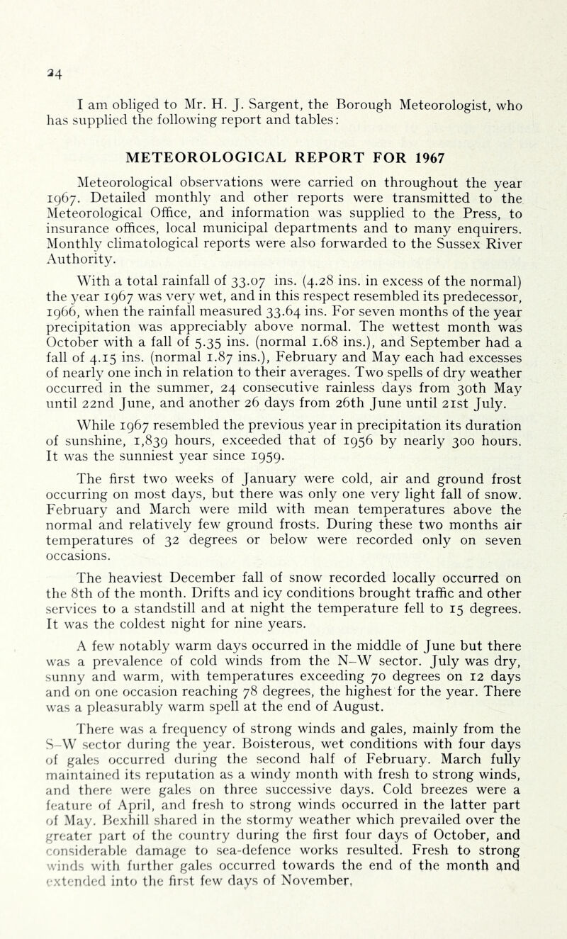 34 I am obliged to Mr. H. J. Sargent, the Borough Meteorologist, who has supplied the following report and tables: METEOROLOGICAL REPORT FOR 1967 Meteorological observations were carried on throughout the year 1967. Detailed monthly and other reports were transmitted to the Meteorological Office, and information was supplied to the Press, to insurance offices, local municipal departments and to many enquirers. Monthly climatological reports were also forwarded to the Sussex River Authority. With a total rainfall of 33.07 ins. (4.28 ins. in excess of the normal) the year 1967 was very wet, and in this respect resembled its predecessor, 1966, when the rainfall measured 33.64 ins. For seven months of the year precipitation was appreciably above normal. The wettest month was October with a fall of 5.35 ins. (normal 1.68 ins.), and September had a fall of 4.15 ins. (normal 1.87 ins.), February and May each had excesses of nearly one inch in relation to their averages. Two spells of dry weather occurred in the summer, 24 consecutive rainless days from 30th May until 22nd June, and another 26 days from 26th June until 21st July. While 1967 resembled the previous year in precipitation its duration of sunshine, 1,839 hours, exceeded that of 1956 by nearly 300 hours. It was the sunniest year since 1959. The first two weeks of January were cold, air and ground frost occurring on most days, but there was only one very light fall of snow. February and March were mild with mean temperatures above the normal and relatively few ground frosts. During these two months air temperatures of 32 degrees or below were recorded only on seven occasions. The heaviest December fall of snow recorded locally occurred on the 8th of the month. Drifts and icy conditions brought traffic and other services to a standstill and at night the temperature fell to 15 degrees. It was the coldest night for nine years. A few notably warm days occurred in the middle of June but there was a prevalence of cold winds from the N-W sector. July was dry, sunny and warm, with temperatures exceeding 70 degrees on 12 days and on one occasion reaching 78 degrees, the highest for the year. There was a pleasurably warm spell at the end of August. 'I'here was a frequency of strong winds and gales, mainly from the S-W sector during the year. Boisterous, wet conditions with four days of gales occurred during the second half of February. March fully maintained its reputation as a windy month with fresh to strong winds, and there were gales on three successive days. Cold breezes were a feature of April, and fresh to strong winds occurred in the latter part (){ .May. Iffixhill shared in the stormy weather which prevailed over the greater })art of the country during the first four days of October, and considerable damage to sea-defence works resulted. Fresh to strong winds with further gales occurred towards the end of the month ^nd extended into the first few days of November,