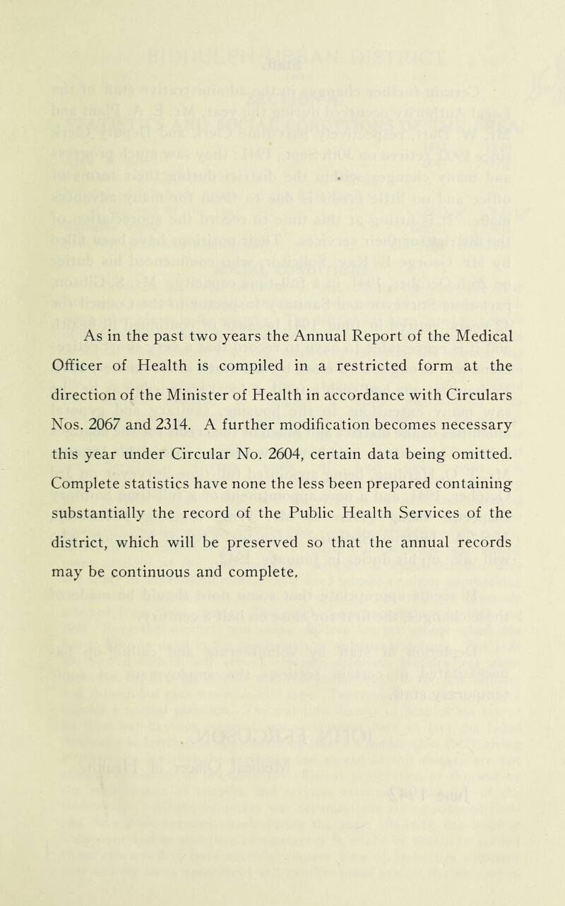 Officer of Health is compiled in a restricted form at the direction of the Minister of Health in accordance with Circulars Nos. 2067 and 2314. A further modification becomes necessary this year under Circular No. 2604, certain data being omitted. Complete statistics have none the less been prepared containing substantially the record of the Public Health Services of the district, which will be preserved so that the annual records may be continuous and complete.