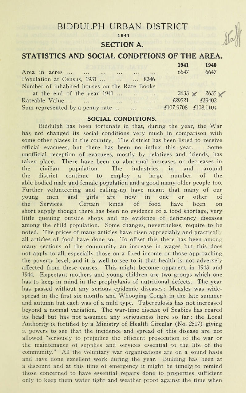 1941 SECTION A. STATISTICS AND SOCIAL CONDITIONS OF THE AREA. Area in acres Population at Census, 1931 8346 Number of inhabited houses on the Rate Books at the end of the year 1941 Rateable Value Sum represented by a penny rate 1941 1940 6647 6647 2633 y 2635 £29521 £39402 £107.9708 £108.110^ SOCIAL CONDITIONS. Biddulph has been fortunate in that, during the year, the War has: not changed its social conditions very much in comparison with some other places in the country. The district has been listed to receive ofificial evacuees, but there has been no influx this year. Some unofficial reception of evacuees, mostly by relatives and friends, has taken place. There have been no abnormal increases or decreases in the civilian population. The industries in and around the district continue to employ a large number of the able bodied male and female population and a good many older people too. Further volunteering and calling-up have meant that many of our young men and girls are now in one or other of the Services. Certain kinds of food have been on short supply though there has been no evidence of a food shortage, very little queuing outside shops and no evidence of deficiency diseases among the child population. Some changes, nevertheless, require to be noted. The prices of many articles have risen appreciably and practical/ all articles of food have done so. To offset this there has been among many sections of the community an increase in wages but this does not apply to all, especially those on a fixed income or those approaching the poverty level, and it is well to see to it that health is not adversely affected from these causes. This might become apparent in 1943 and 1944. Expectant mothers and young children are two groups which one has to keep in mind in the prophylaxis of nutritional defects. The year has passed without any serious epidemic diseases: Measles was wide- spread in the first six months and Whooping Cough in the late summer and autumn but each was of a mild type. Tuberculosis has not increased beyond a normal variation. The war-time disease of Scabies has reared its head but has not assumed any seriousness here so far: the Local Authority is fortified by a Ministry of Health Circular (No. 2517) giving it powers to see that the incidence and spread of this disease are not allowed “seriously to prejudice the efficient prosecution of the war or the maintenance of supplies and services essential to the life of the community.” All the voluntary war organisations are on a sound basis and have done excellent work during the year. Building has been at a discount and at this time of emergency it might be timely, to remind those concerned to have essential repairs done to properties sufficient only to keep them water tight and weather proof against the time when