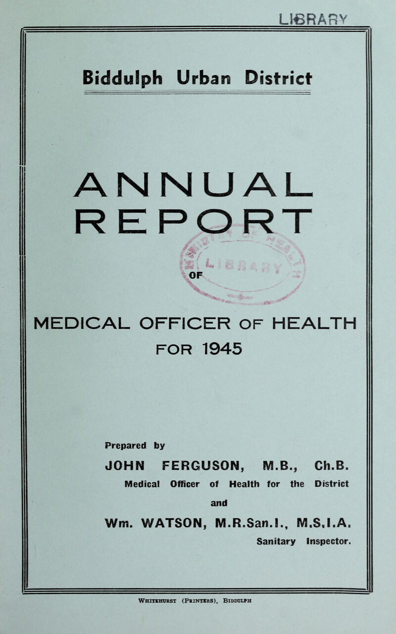 L}€RARV Biddulph Urban District ANNUAL R E PORT MEDICAL OFFICER OF HEALTH FOR 1945 Prepared by JOHN FERGUSON, M.B., Ch.B. Medical Officer of Health for the District and Wm. WATSON, M.R.San.l., M.S.I.A. Sanitary Inspector. Whitehurst (Printers), Biddulph