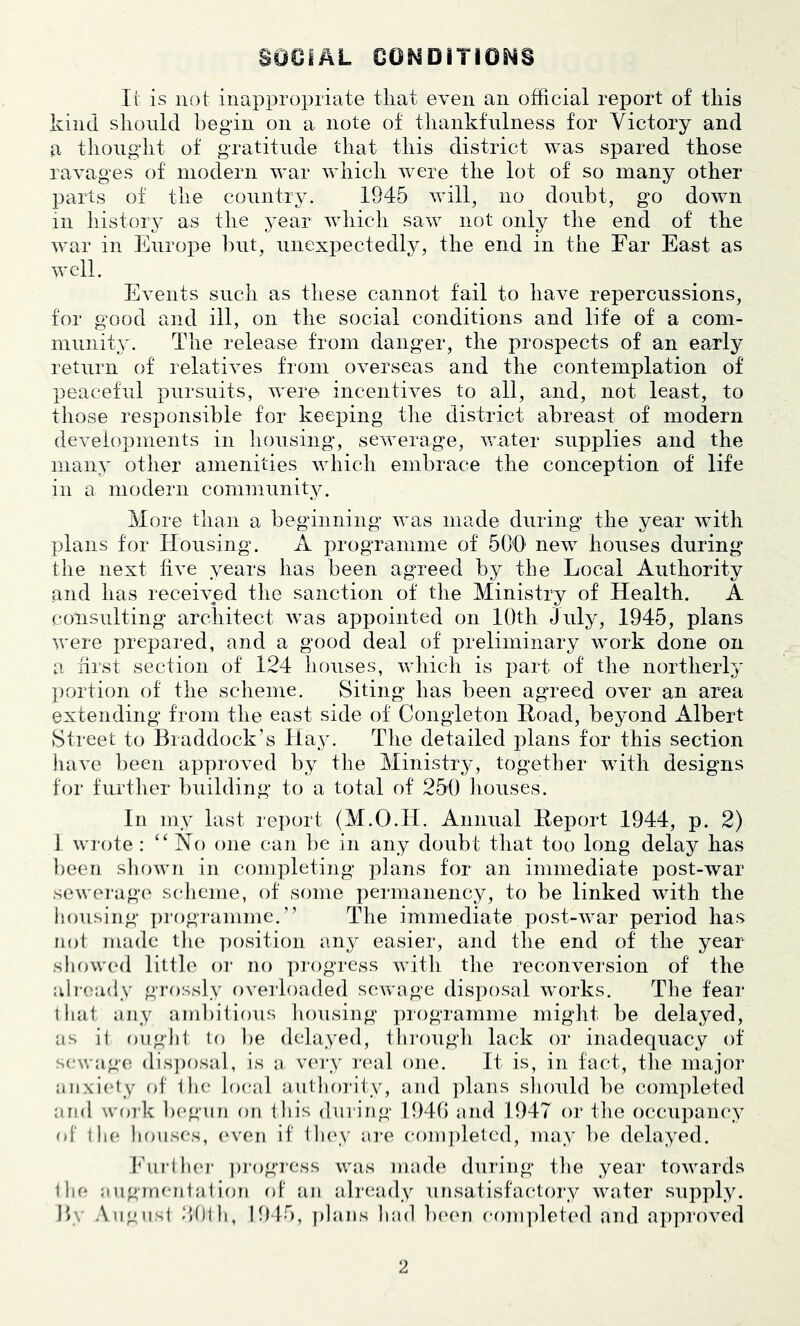 SOOIAL OOMDITIONS Il‘ is not inappropriate that even an official report of this kind should begin on a note of thankfulness for Victory and a thoiig'ht of gratitude that this district was spared those ravages of modern war which were the lot of so many other parts of the country. 1945 will, no doubt, go down in history as the year which saw not only the end of the war in Europe but, unexpectedly, the end in the Far East as well. Events such as these cannot fail to have repercussions, tor good and ill, on the social conditions and life of a com- munitjx The release from danger, the prospects of an early return of relatives from overseas and the contemplation of peaceful pursuits, were incentives to all, and, not least, to those responsible for keeping tlie district abreast of modern developments in housing, sewerage, water supplies and the many other amenities which embrace the conception of life in a modern community. More than a beginning was made during the year wTth plans for Housing. A programme of 500' new houses during the next five years has been agreed by the Local Authority and has received the sanction of the Ministry of Health. A consulting architect was appointed on 10th July, 1945, plans were prepared, and a good deal of preliminary work done on a first section of 124 houses, vrhich is part of the northerly portion of the scheme. Siting has been agreed over an area extending from the east side of Congleton Hoad, beyond Albert Street to Braddock’s Hay. The detailed plans for this section have been approved by the Ministry, together with designs for further building to a total of 250 houses. In my last report (M.O.H. Annual Heport 1944, p. 2) 1 wrote: ‘‘Ho one can ])e in any doubt that too long delay has ])een shown in completing plans for an immediate post-war sewerage' sclicme, of some permanency, to be linked with the liousiiig programme.” The immediate post-war period has not made the ])osition any easier, and the end of the year- showed little or no progress witli tlie reconversion of the alreiady gre)ssly overh)aded sewage disposal works. The fear lhat any ambitious lionsing programme might be delayed, as ij oiighl to be delayed, through lack or inadequacy of sewage dis])osal, is n v('ry rc'al one. It is, in fact, the major anxi(‘ty f)f Ihe hical aiithoi'ity, and ])lans sliould be completed and woi'k b(*gnn on this during 1949 and 1947 or tlie occupancy of llie houses, (‘ven if llu'y are coni])letcd, may be delayed. Phirlhcj- jirogrcss was mad(^ during tlie year towards Ihe augrneritai ion of an already unsatisfactory water supply. 1>.\ Angiisi ‘fihli, 1945, plans had b(‘('n completc'd and approved