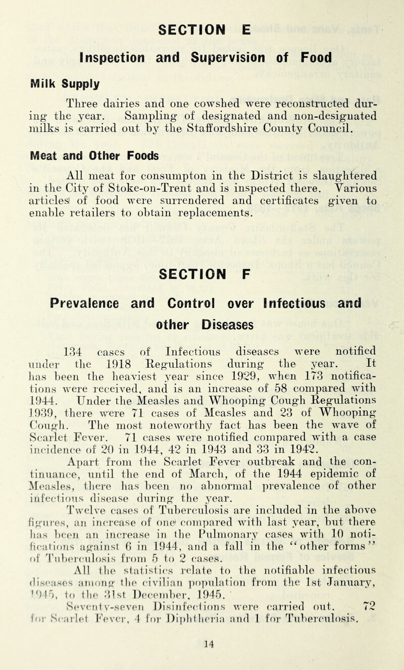 SECTION E Inspection and Supervision of Food Milk Supply Three dairies and one cowshed were reconstructed dur- ing the year. Sampling of designated and non-designated milks is carried out by the Staffordshire County Council. Meat and Other Foods All meat for consumpton in the District is slaughtered in the City of Stoke-on-Trent and is inspected there. Various articles! of food were surrendered and certificates given to enable retailers to obtain replacements. SECTION F Prevalence and Control over Infectious and other Diseases 184 cases of Infectious diseases were notified under tlie 1918 Ilegiilations during the year. It lias l)een the heaviest 3^ear since 1929, when 173 notifica- tions were received, and is an increase of 58 compared with 1944. Under the Measles and Whooping Cough Eegulations 1989, there were 71 cases of Measles and 23 of Whooping Coiigli. Tlie most noteworthy tact has been the wave of Scarlet Fever. 71 cases were notified compared with a case incidence of 20 in 1944, 42 in 1948 and 33 in 1942. Apart from the Scarlet Fever outbreak and the con- tinuan(;e, until the end of March, of tlie 1944 epidemic of M(‘asles, tliere lias been no abnormal prevalence of other infeciions. disease during the year. Twelve case's of Tuberemlosis are included in the above figiii'es, an increase of one' compared with last year, but there lias Ixa'ii an incre'ase in the Ibilmonary cases with 10 noti- fications against 0 in 1944, and a fall in the ‘‘other forms’^ of Tiibe'ie-iilosis from 5 to 2 cases. All tlu' statistics redate tei the neitifiable infectious (lisoaseis aniemg tlie' e-ivilian ])o])nlatie)n frenn the 1st January, •915, to tlie' .‘list Dce-cnibcr, 1945. Se've'nt v-se've'ii 1 )isintced ions wei'c e-arried eiut. 72 for Scarh'l P’e'vea', d foi- Dipli 1 lie'i'ia and 1 feir Tubereailosis.