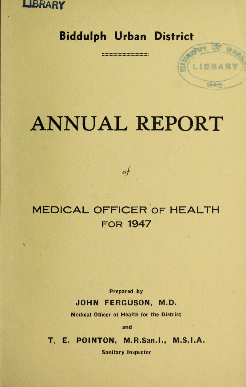 U£RARr Biddulph Urban District ANNUAL REPORT 4 MEDICAL OFFICER OF HEALTH FOR 1947 Prepared by JOHN FERGUSON, M.D. Medical Officer of Health for the District and T. E. POINTON, M.R.San.l., M.S.I.A. Sanitary Inspector