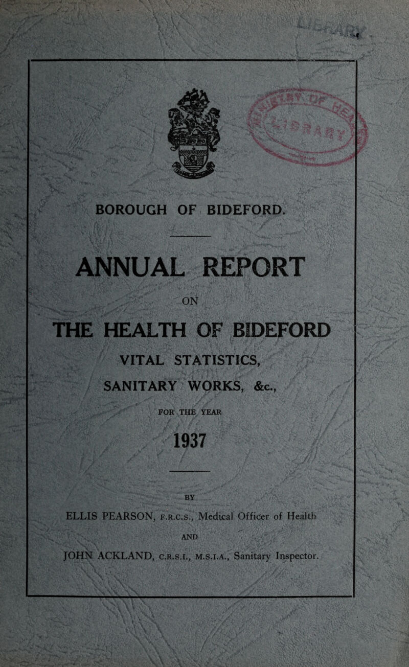 ANNUAL REPORT ON THE HEALTH OF BIDEFORD VITAL STATISTICS, SANITARY WORKS, &c., FOR THE YEAR 1937 ELLIS PEARSON, f.r.c.s., Medical Officer of Health AND JOHN ACKLAND, c.r.s.i., m.s.i.a.. Sanitary Inspector.