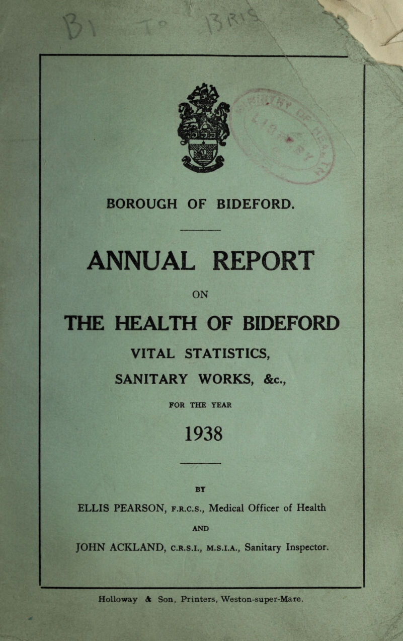 L-V * ANNUAL REPORT I- THE ON HEALTH OF BIDEFORD VITAL STATISTICS, SANITARY WORKS, &c., FOR THE YEAR 1938 ELLIS PEARSON, f.r.c.s., Medical Officer of Health AND JOHN ACKLAND, c.r.s.i., m.s.i.a.. Sanitary Inspector. - Holloway Son, Printers, Weston-sup)er-Mare.