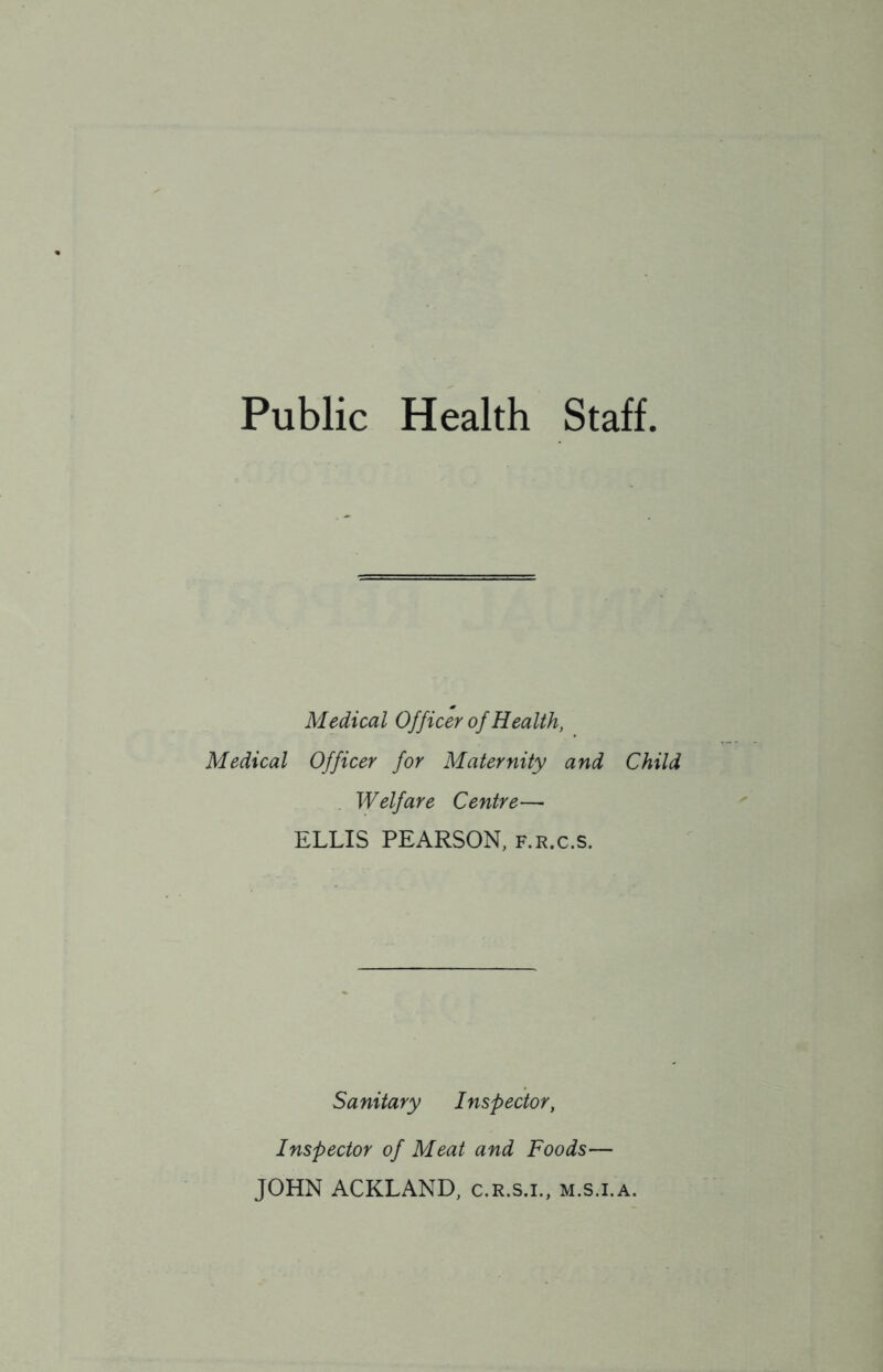 Public Health Staff Medical Officer of Health, Medical Officer for Maternity and Child Welfare Centre— ELLIS PEARSON, f.r.c.s. Sanitary Inspector, Inspector of Meat and Foods— JOHN ACKLAND, c.R.s.i., m.s.i.a.