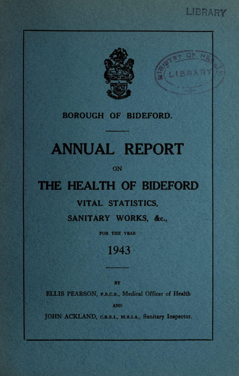 ANNUAL REPORT th^L^lth of bideford VITAL STATISTICS, SANITARY WORKS, &c., FOR THE YEAR 1943 ELLIS PEARSON, f.r.c.s.. Medical Officer of Health AND JOHN ACKLAND, c.r.s.i., m.s.i.a.. Sanitary Inepector.