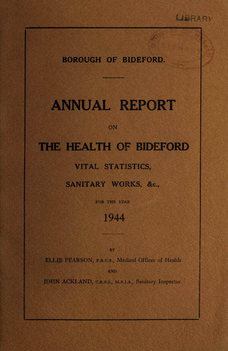 HARV BOROUGH OF BIDEFORD. UAL REPORT ON THE HEALTH OF BIDEFORD VITAL STATISTICS, SANITARY WORKS, &c.. FOR THE YEAR 1944 BY ELLIS PEARSON, f.r.c.s.. Medical Officer of Health AND JOHN ACKLAND, c.r.s.i., m.s.i.a., Sanitary Inspector.