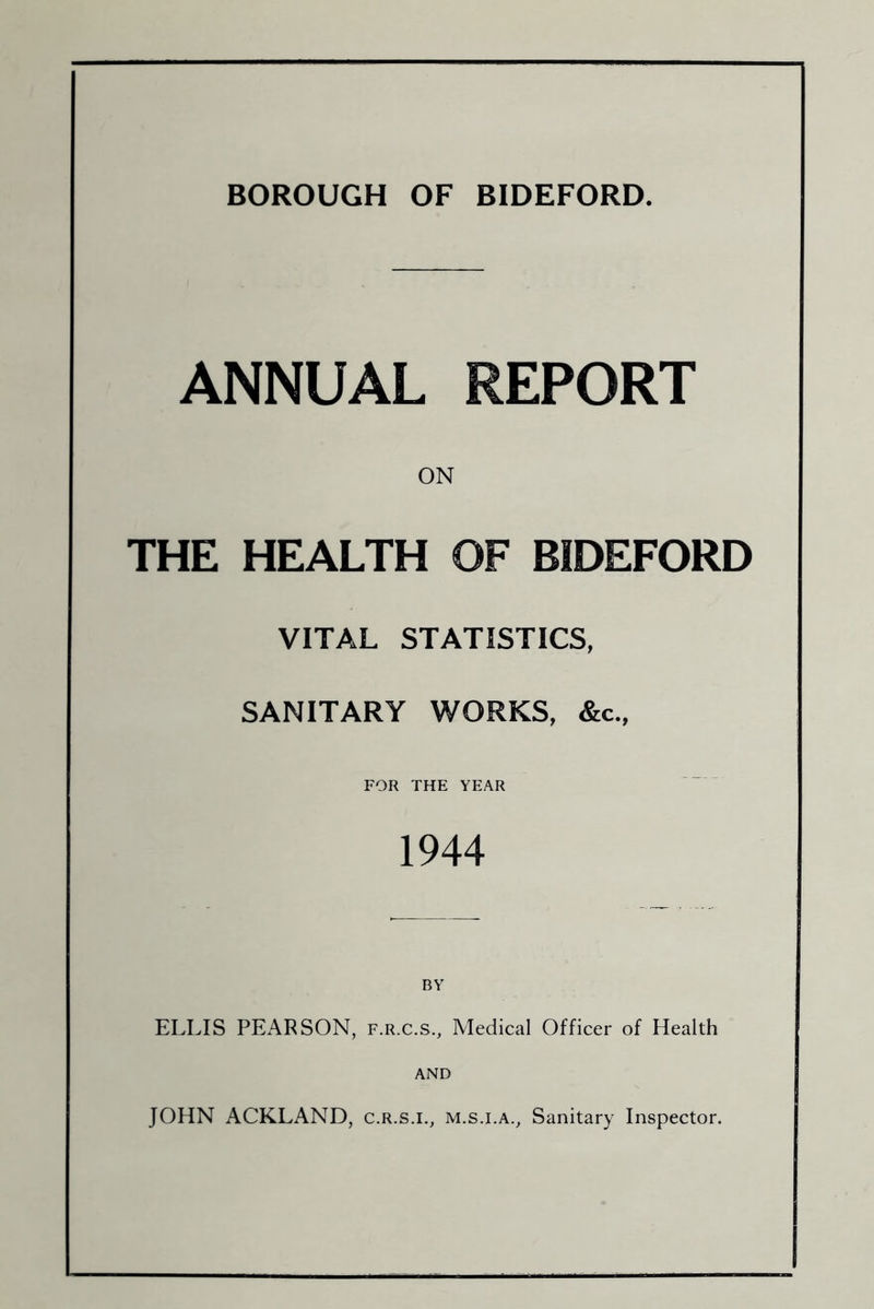 BOROUGH OF BIDEFORD. ANNUAL REPORT ON THE HEALTH OF BIDEFORD VITAL STATISTICS, SANITARY WORKS, &c., FOR THE YEAR 1944 ELLIS PEARSON, f.r.c.s.. Medical Officer of Health AND JOHN ACKLAND, c.r.s.i., m.s.i.a.. Sanitary Inspector.