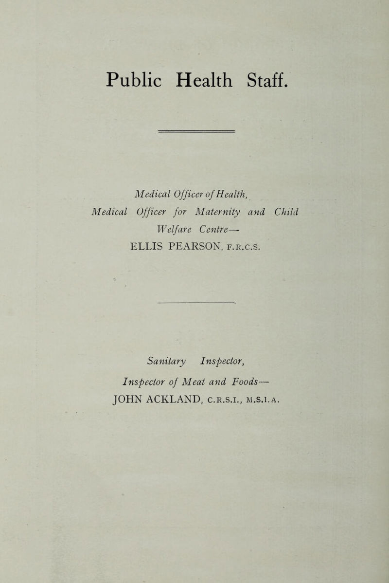 Public Health Staff Medical Officer of Health, Medical Officer for Maternity and Child Welfare Centre— ELLIS PEARSON, f.r.c.s. Sanitary Inspector, Inspector of Meat and Foods— JOHN ACKLAND, c.r.s.l, m.s.i.a.