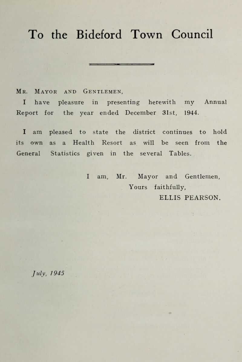 To the Bideford Town Council Mr. Mayor and Gentlemen, I have pleasure in presenting herewith my Annual Report for the year ended December 31st, 1944. I am pleased to state the district continues to hold its own as a Health Resort as will be seen from the General Statistics given in the several Tables. I am, Mr. Mayor and Gentlemen, Yours faithfully, ELLIS PEARSON. July, 1945