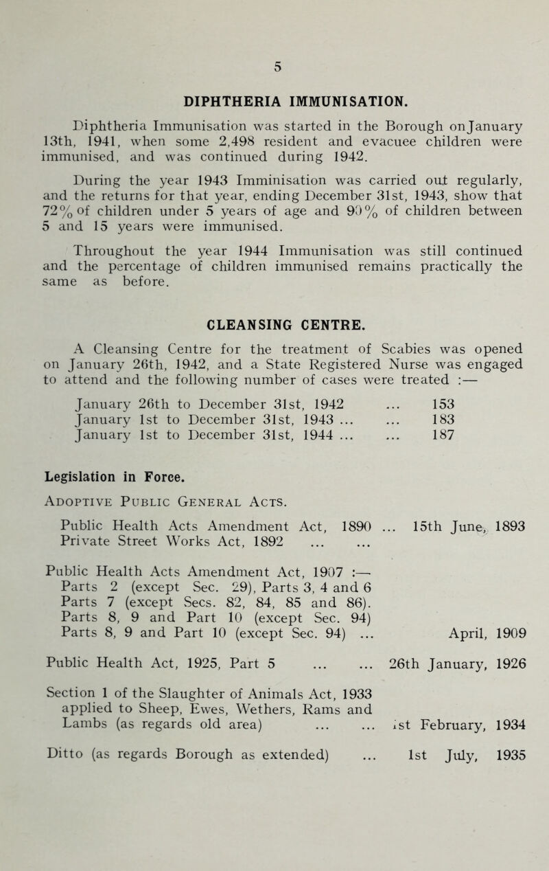 DIPHTHERIA IMMUNISATION. Diphtheria Immunisation was started in the Borough onjanuary 13th, 1941, when some 2,498 resident and evacuee children were immunised, and was continued during 1942. During the year 1943 Imminisation was carried oud regularly, and the returns for that year, ending December 31st, 1943, show that 72% of children under 5 years of age and 90% of children between 5 and 15 years were immunised. Throughout the year 1944 Immunisation was still continued and the percentage of children immunised remains practically the same as before. CLEANSING CENTRE. A Cleansing Centre for the treatment of Scabies was opened on January 26th, 1942, and a State Registered Nurse was engaged to attend and the following number of cases were treated :— January 26th to December 31st, 1942 ... 153 January 1st to December 31st, 1943 ... ... 183 January 1st to December 31st, 1944 ... ... 187 Legislation in Force. Adoptive Public General Acts. Public Health Acts Amendment Act, 1890 ... 15th June, 1893 Private Street Works Act, 1892 Public Health Acts Amendment Act, 1907 :—■ Parts 2 (except Sec. 29), Parts 3, 4 and 6 Parts 7 (except Secs. 82, 84, 85 and 86). Parts 8, 9 and Part 10 (except Sec. 94) Parts 8, 9 and Part 10 (except Sec. 94) ... April, 1909 Public Health Act, 1925, Part 5 26th January, 1926 Section 1 of the Slaughter of Animals Act, 1933 applied to Sheep, Ewes, Wethers, Rams and Lambs (as regards old area) ist February, 1934 Ditto (as regards Borough as extended) ... 1st July, 1935