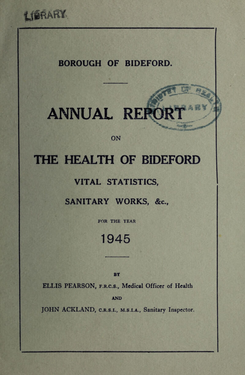 ANNUAL ON THE HEALTH OF BIDEFORD VITAL STATISTICS, SANITARY WORKS, &c., FOR THE YEAR 1945 ELLIS PEARSON, f.r.c.s.. Medical Officer of Health AND JOHN ACKLAND, c.r.s.i., m.s.i.a.. Sanitary Inspector.