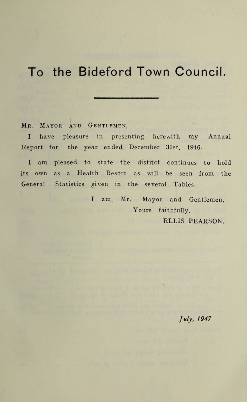 To the Bideford Town Council. Mr. Mayor and Gentlemen, I have pleasure in presenting herewith my Annual Report for the year ended December 31st, 1946. I am pleased to state the district continues to hold its own as a Health Resort as will be seen from the General Statistics given in the several Tables. I am, Mr. Mayor and Gentlemen, Yours faithfully, ELLIS PEARSON. July, 1947