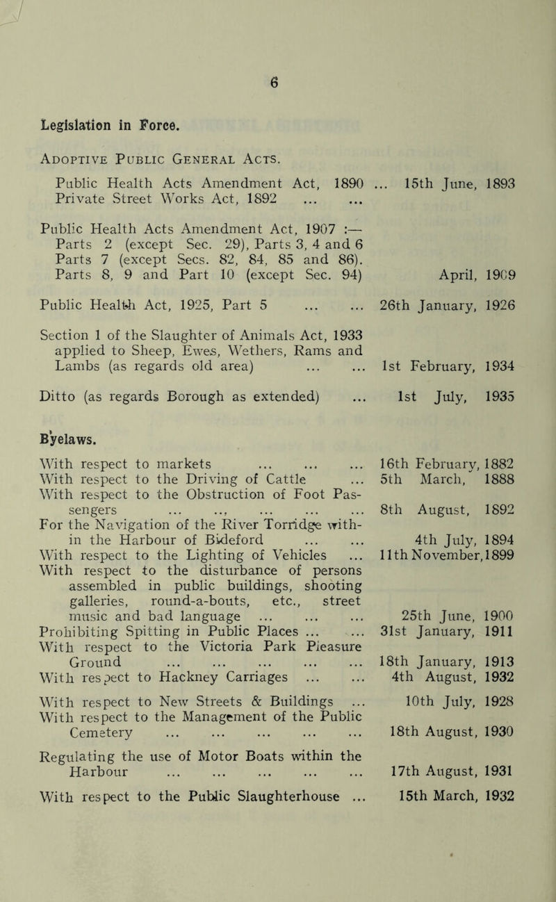 y 6 Legislation in Force. Adoptive Public General Acts. Public Health Acts Amendment Act, 1890 Private Street Works Act, 1892 Public Health Acts Amendment Act, 1907 :— Parts 2 (except Sec. 29), Parts 3, 4 and 6 Parts 7 (except Secs. 82, 84, 85 and 86). Parts 8, 9 and Part 10 (except Sec. 94) Public HealHi Act, 1925, Part 5 Section 1 of the Slaughter of Animals Act, 1933 applied to Sheep, Ewes, Wethers, Rams and Lambs (as regards old area) Ditto (as regards Borough as extended) Byelaws. With respect to markets With respect to the Driving of Cattle With respect to the Obstruction of Foot Pas- sengers For the Navigation of the River Torridge with- in the Harbour of Bideford With respect to the Lighting of Vehicles With respect to the disturbance of persons assembled in public buildings, shooting galleries, round-a-bouts, etc., street music and bad language Prohibiting Spitting in Public Places ... With respect to the Victoria Park Pleasure Ground With respect to Hackney Carriages With respect to New Streets & Buildings With respect to the Management of the Public Cemetery Regulating the use of Motor Boats within the Harbour With respect to the Public Slaughterhouse ... 15th June, 1893 April, 19C9 26th January, 1926 1st February, 1934 1st July, 1935 16th Februarv, 1882 5th March,*' 1888 8th August, 1892 4th July, 1894 11 th N o vember, 1899 25th June, 1900 31st January, 1911 18th January, 1913 4th August, 1932 10th July, 1928 18th August, 1930 17th August, 1931 15th March, 1932