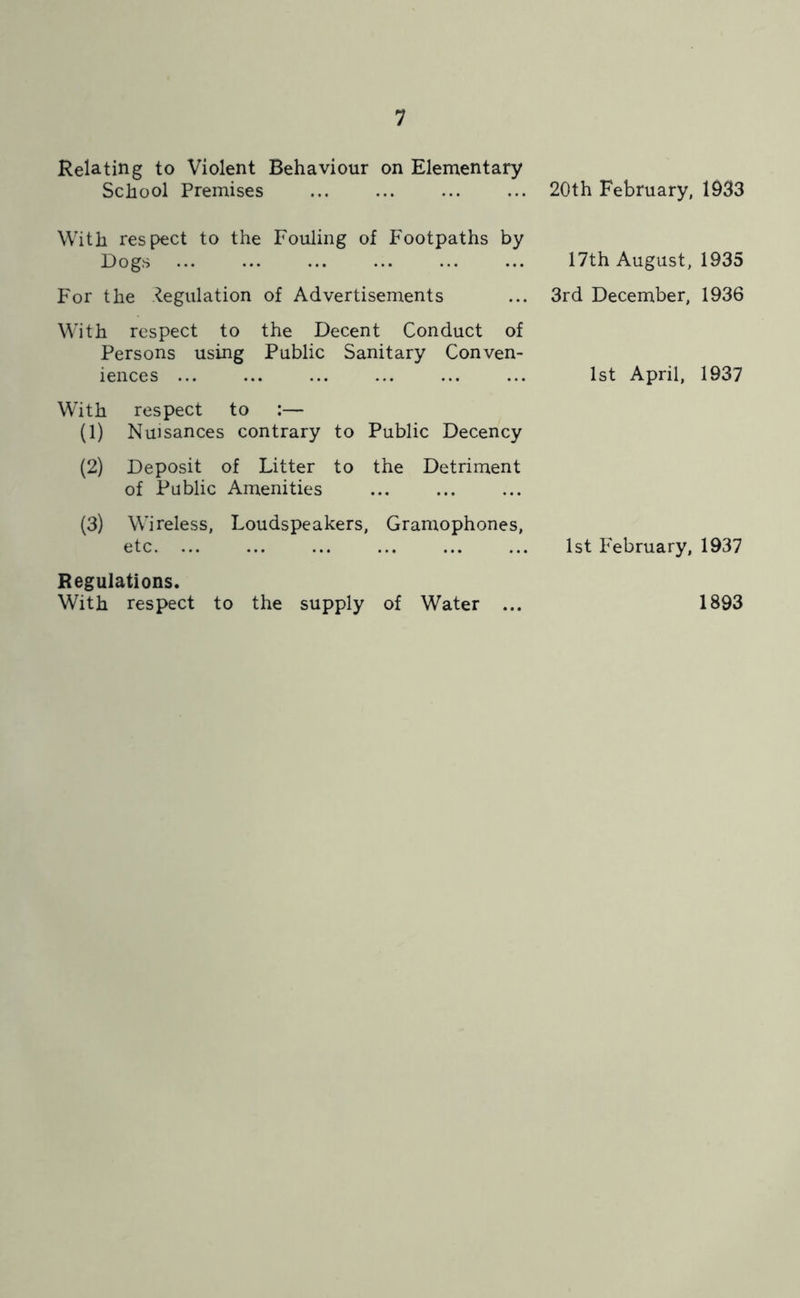 Relating to Violent Behaviour on Elementary School Premises ... ... ... ... 20th February, 1933 With respect to the Fouling of Footpaths by Dogs 17th August, 1935 For the .Regulation of Advertisements ... 3rd December, 1936 With respect to the Decent Conduct of Persons using Public Sanitary Conven- iences ... ... ... ... ... ... 1st April, 1937 With respect to :— (1) Nuisances contrary to Public Decency (2) Deposit of Litter to the Detriment of Public Amenities (3) Wireless, Loudspeakers, Gramophones, etc. ... ... ... ... ... ... 1st February, 1937 Regulations. With respect to the supply of Water ... 1893