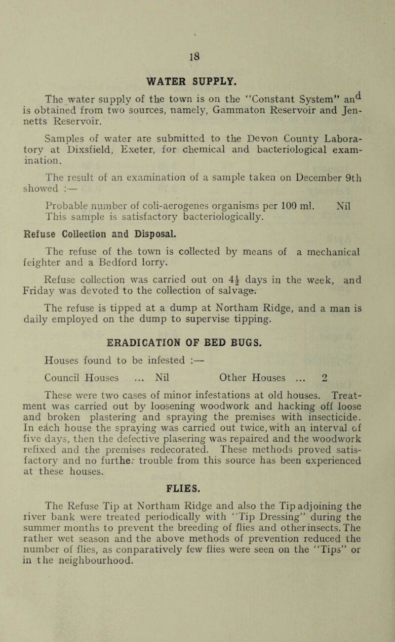 IS WATER SUPPLY. The water supply of the town is on the “Constant System” an^ is obtained from two sources, namely, Gammaton Reservoir and Jen- netts Reservoir. Samples of water are submitted to the Devon County Labora- tory at Dixsfield, Exeter, for chemical and bacteriological exam- ination. The result of an examination of a sample taken on December 9th showed :— Probable number of coli-aerogenes organisms per 100 ml. Nil This sample is satisfactory bacteriologically. Refuse Collection and Disposal. The refuse of the town is collected by means of a mechanical feighter and a Bedford lorry. Refuse collection was carried out on 4| days in the week, and Friday was devoted to the collection of salvage-. The refuse is tipped at a dump at Northam Ridge, and a man is daily employed on the dump to supervise tipping. ERADICATION OF BED BUGS. Houses found to be infested :— Council Houses ... Nil Other Houses ... 2 These were two cases of minor infestations at old houses. Treat- ment was carried out by loosening woodwork and hacking off loose and broken plastering and spraying the premises with insecticide. In edch house the spraying was carried out twice, with an interval of five days, then the defective plasering was repaired and the woodwork refixed and the premises redecorated. These methods proved satis- factory and no further trouble from this source has been experienced at these houses. FLIES. The Refuse Tip at Northam Ridge and also the Tip adjoining the river bank were treated periodically with ‘Tip Dressing” during the summer months to prevent the breeding of flies and other insects. The rather wet season and the above methods of prevention reduced the number of flies, as conparatively few flies were seen on the “Tips” or in the neighbourhood.