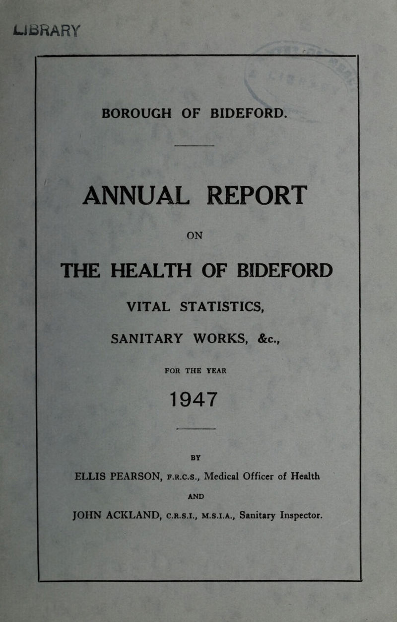 UBRARY BOROUGH OF BIDEFORD. ANNUAL REPORT ON THE HEALTH OF BIDEFORD VITAL STATISTICS, SANITARY WORKS, &c., FOR THE YEAR 1947 ELLIS PEARSON, f.r.c.s., Medical Officer of Health AND JOHN ACKLAND, c.r.s.i., m.s.i.a.. Sanitary Inspector.