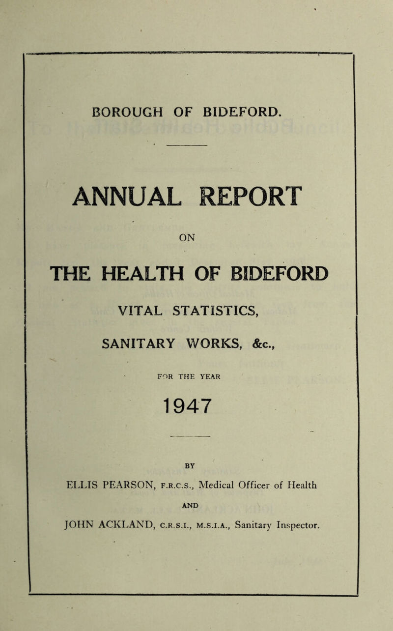 BOROUGH OF BIDEFORD. ANNUAL REPORT ON THE HEALTH OF BIDEFORD VITAL STATISTICS, SANITARY WORKS, &c., FOR THE YEAR 1947 BY ELLIS PEARSON, f.r.c.s.. Medical Officer of Health AND JOHN ACKLAND, c.r.s.l, m.s.i.a.. Sanitary Inspector.