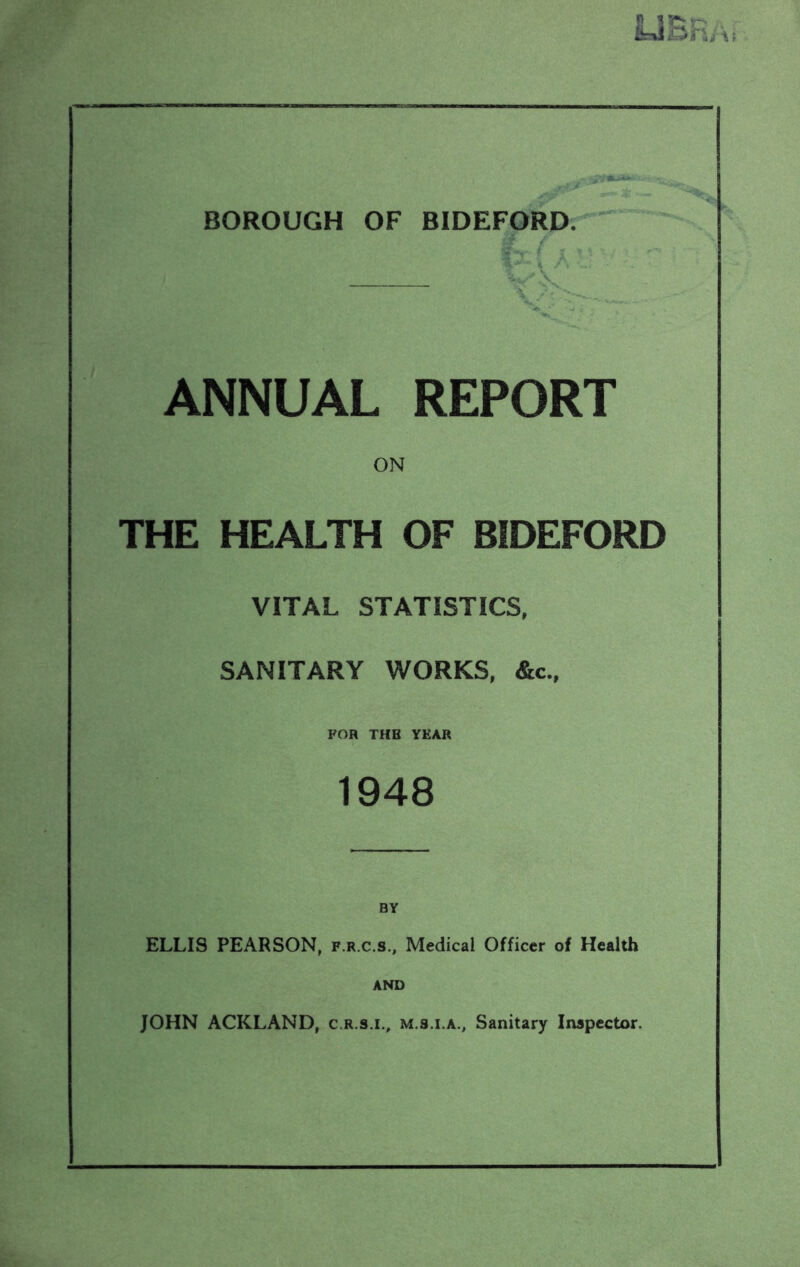 ANNUAL REPORT ON THE HEALTH OF BIDEFORD VITAL STATISTICS, SANITARY WORKS, &c., FOR THE YEAR 1948 BY ELLIS PEARSON, f.r.c.s.. Medical Officer of Health AND JOHN ACKLAND, c.r.s.i., m.s.i.a.. Sanitary Inspector.