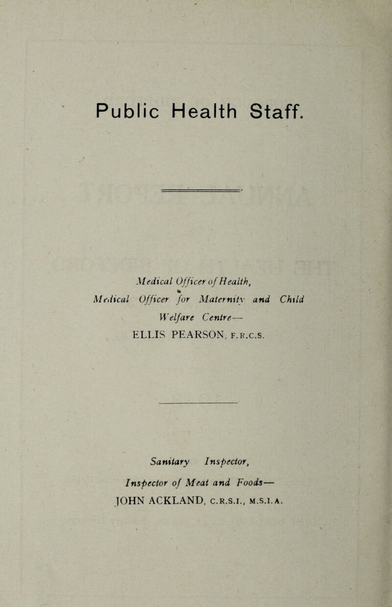 Public Health Staff. Medical Officer of Health, Medical Officer for Maternity and Child Welfare Centre— ELLIS PEARSON, f.r.c.s. Sanitary Inspector, Inspector of Meat and Foods— JOHN ACKLAND, c.R.s.i., m.s.i.a.