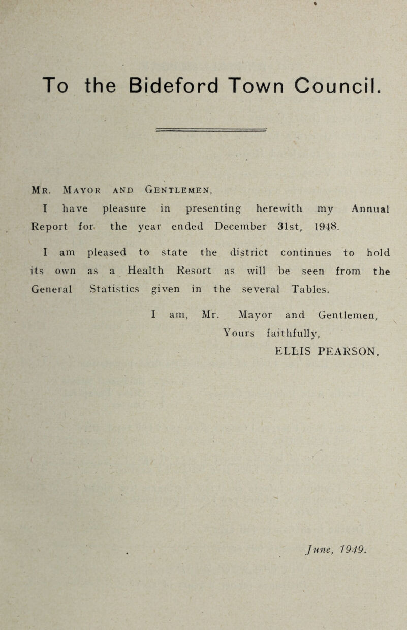 To the Bideford Town Council. Mr. Mayor and Gentlemen, I have pleasure in presenting herewith my Annual Report for. the year ended December 31st, 1948. I am pleased to state the district continues to hold its own as a Health Resort as will be seen from the General Statistics given in the several Tables. I am, Mr. Mayor and Gentlemen, Yours faithfully, ELLIS PEARSON. June, 1949,