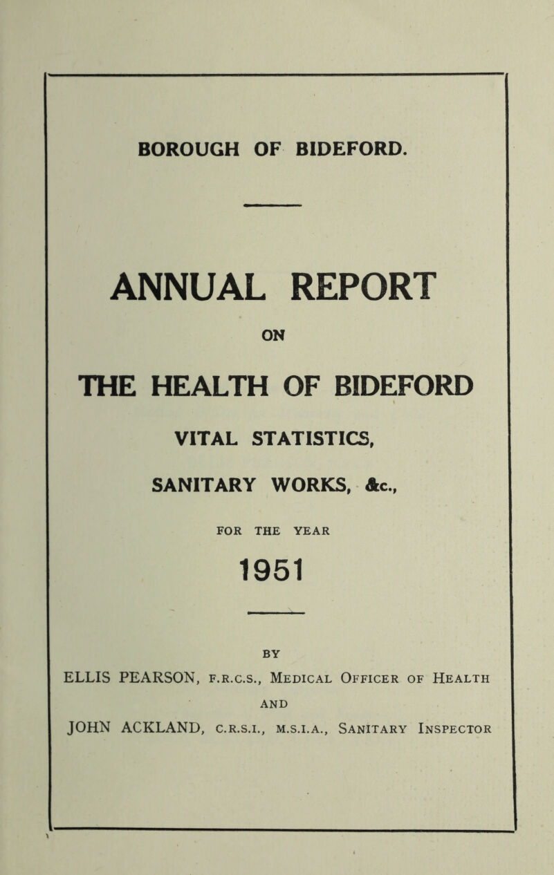 BOROUGH OF BIDEFORD. ANNUAL REPORT ON THE HEALTH OF BIDEFORD VITAL STATISTICS, SANITARY WORKS, Ac., FOR THE YEAR 1951 ELLIS PEARSON, f.r.c.s., Medical Officer of Health AND JOHN ACKLAND, c.r.s.l, m.s.i.a., Sanitary Inspector