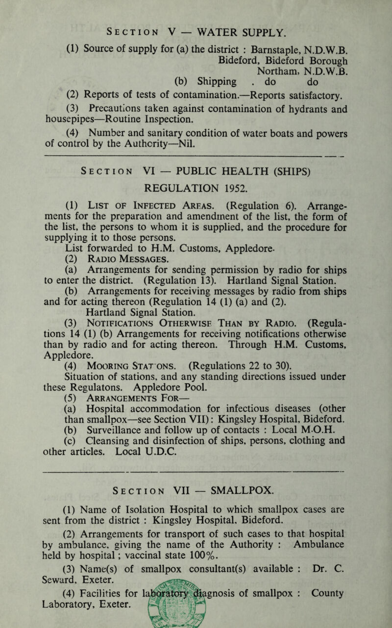 (1) Source of supply for (a) the district : Barnstaple, N.D.W.B. Bideford, Bideford Borough Northam, N.D.W.B. (b) Shipping . do do (2) Reports of tests of contamination.—Reports satisfactory. (3) Precautions taken against contamination of hydrants and house pipes—Routine Inspection. (4) Number and sanitary condition of water boats and powers of control by the Authority—Nil. Section VI — PUBLIC HEALTH (SHIPS) REGULATION 1952. (1) List of Infected Areas. (Regulation 6). Arrange- ments for the preparation and amendment of the list, the form of the list, the persons to whom it is supplied, and the procedure for supplying it to those persons. List forwarded to H.M. Customs, Appledore- (2) Radio Messages. (a) Arrangements for sending permission by radio for ships to enter the district. (Regulation 13). Hartland Signal Station. (b) Arrangements for receiving messages by radio from ships and for acting thereon (Regulation 14 (1) (a) and (2). Hartland Signal Station. (3) Notifications Otherwise Than by Radio. (Regula- tions 14 (1) (b) Arrangements for receiving notifications otherwise than by radio and for acting thereon. Through H.M. Customs, Appledore. (4) Mooring Stat ons. (Regulations 22 to 30). Situation of stations, and any standing directions issued under these Regulatons. Appledore Pool. (5) Arrangements For— (a) Hospital accommodation for infectious diseases (other than smallpox—see Section VII): Kingsley Hospital, Bideford. (b) Surveillance and follow up of contacts : Local M-O.H. (c) Cleansing and disinfection of ships, persons, clothing and other articles. Local U.D.C. Section VII — SMALLPOX. (1) Name of Isolation Hospital to which smallpox cases are sent from the district : Kingsley Hospital, Bideford. (2) Arrangements for transport of such cases to that hospital by ambulance, giving the name of the Authority : Ambulance held by hospital; vaccinal state 100%. (3) Name(s) of smallpox consultant(s) available : Dr. C. Seward, Exeter. (4) Facilities for Laboratory, Exeter. gnosis of smallpox : County