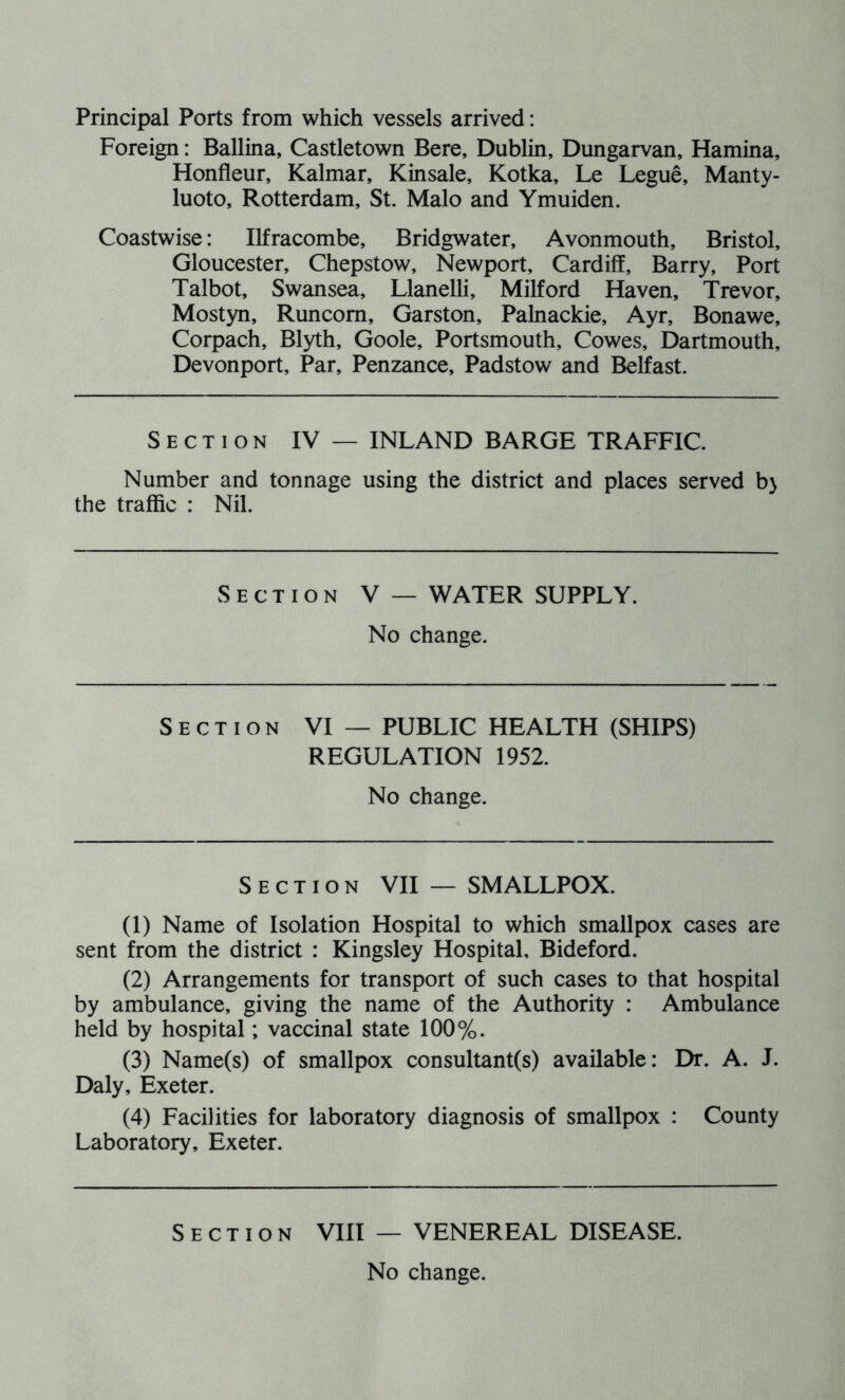 Foreign: Ballina, Castletown Bere, Dublin, Dungarvan, Hamina, Honfleur, Kalmar, Kinsale, Kotka, Le Legue, Manty- luoto, Rotterdam, St. Malo and Ymuiden. Coastwise: Ilfracombe, Bridgwater, Avonmouth, Bristol, Gloucester, Chepstow, Newport, Cardiff, Barry, Port Talbot, Swansea, Llanelli, Milford Haven, Trevor, Mostyn, Runcorn, Garston, Palnackie, Ayr, Bonawe, Corpach, Blyth, Goole, Portsmouth, Cowes, Dartmouth, Devonport, Par, Penzance, Padstow and Belfast. Section IV — INLAND BARGE TRAFFIC. Number and tonnage using the district and places served b> the traffic : Nil. Section V — WATER SUPPLY. No change. Section VI — PUBLIC HEALTH (SHIPS) REGULATION 1952. No change. Section VII — SMALLPOX. (1) Name of Isolation Hospital to which smallpox cases are sent from the district : Kingsley Hospital, Bideford. (2) Arrangements for transport of such cases to that hospital by ambulance, giving the name of the Authority : Ambulance held by hospital; vaccinal state 100%. (3) Name(s) of smallpox consultant(s) available: Dr. A. J. Daly, Exeter. (4) Facilities for laboratory diagnosis of smallpox : County Laboratory, Exeter. Section VIII — VENEREAL DISEASE.