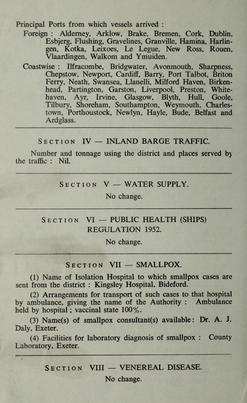 Principal Ports from which vessels arrived : Foreign : Alderney, Arklow, Brake, Bremen, Cork, Dublin, Esbjerg, Flushing, Gravelines, Granville, Flamina, Harlin- gen, Kotka, Leixoes, Le Legue, New Ross, Rouen, Vlaardingen, Walkom and Ymuiden. Coastwise : Ilfracombe, Bridgwater, Avonmouth, Sharpness, Chepstow, Newport, Cardiff, Barry, Port Talbot, Briton Ferry, Neath, Swansea, Llanelli, Milford Haven, Birken- head, Partington, Garston, Liverpool, Preston, White- haven, Ayr, Irvine, Glasgow, Blyth, Hull, Goole, Tilbury, Shoreham, Southampton, Weymouth, Charles- town, Porthoustock, Newlyn, Hayle, Bude, Belfast and Ardglass. Section IV — INLAND BARGE TRAFFIC. Number and tonnage using the district and places served by the traffic : Nil. Section V — WATER SUPPLY. No change. Section VI — PUBLIC HEALTH (SHIPS) REGULATION 1952. No change. Section VII — SMALLPOX. (1) Name of Isolation Hospital to which smallpox cases are sent from the district : Kingsley Hospital, Bideford. (2) Arrangements for transport of such cases to that hospital by ambulance, giving the name of the Authority : Ambulance held by hospital; vaccinal state 100%. (3) Name(s) of smallpox consultant(s) available: Dr. A. J. Daly, Exeter. (4) Facilities for laboratory diagnosis of smallpox : County Laboratory, Exeter. Section VIII — VENEREAL DISEASE.