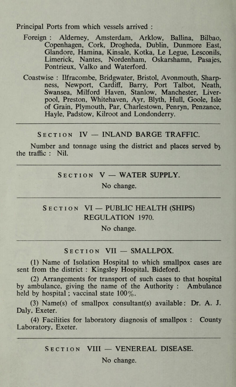 Principal Ports from which vessels arrived : Foreign : Alderney, Amsterdam, Arklow, Ballina, Bilbao, Copenhagen, Cork, Drogheda, Dublin, Dunmore East, Glandore, Hamina, Kinsale, Kotka, Le Legue, Lesconils, Limerick, Nantes, Nordenham, Oskarshamn, Pasajes, Pontrieux, Valko and Waterford. Coastwise : Ilfracombe, Bridgwater, Bristol, Avonmouth, Sharp- ness, Newport, Cardiff, Barry, Port Talbot, Neath, Swansea, Milford Haven, Stanlow, Manchester, Liver- pool, Preston, Whitehaven, Ayr, Blyth, Hull, Goole, Isle of Grain, Plymouth, Par, Charlestown, Penryn, Penzance, Hayle, Padstow, Kilroot and Londonderry. Section IV — INLAND BARGE TRAFFIC. Number and tonnage using the district and places served b> the traffic : Nil. Section V — WATER SUPPLY. No change. Section VI — PUBLIC HEALTH (SHIPS) REGULATION 1970. No change. Section VII — SMALLPOX. (1) Name of Isolation Hospital to which smallpox cases are sent from the district : Kingsley Hospital, Bideford. (2) Arrangements for transport of such cases to that hospital by ambulance, giving the name of the Authority : Ambulance held by hospital; vaccinal state 100%. (3) Name(s) of smallpox consultant(s) available: Dr. A. J. Daly, Exeter. (4) Facilities for laboratory diagnosis of smallpox : County Laboratory, Exeter. Section VIII — VENEREAL DISEASE.