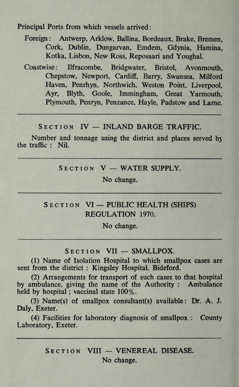 Principal Ports from which vessels arrived: Foreign: Antwerp, Arklow, Ballina, Bordeaux, Brake, Bremen, Cork, Dublin, Dungarvan, Emdem, Gdynia, Hamina, Kotka, Lisbon, New Ross, Reposaari and Youghal. Coastwise: Ilfracombe, Bridgwater, Bristol, Avonmouth, Chepstow, Newport, Cardiff, Barry, Swansea, Milford Haven, Penrhyn, Northwich, Weston Point, Liverpool, Ayr, Blyth, Goole, Immingham, Great Yarmouth, Plymouth, Penryn, Penzance, Hayle, Padstow and Lame. Section IV — INLAND BARGE TRAFFIC. Number and tonnage using the district and places served by the traffic : Nil. Section V — WATER SUPPLY. No change. Section VI — PUBLIC HEALTH (SHIPS) REGULATION 1970. No change. Section VII — SMALLPOX. (1) Name of Isolation Hospital to which smallpox cases are sent from the district : Kingsley Hospital, Bideford. (2) Arrangements for transport of such cases to that hospital by ambulance, giving the name of the Authority : Ambulance held by hospital; vaccinal state 100%. (3) Name(s) of smallpox consultant(s) available: Dr. A. J. Daly, Exeter. (4) Facilities for laboratory diagnosis of smallpox : County Laboratory, Exeter. Section VIII — VENEREAL DISEASE.