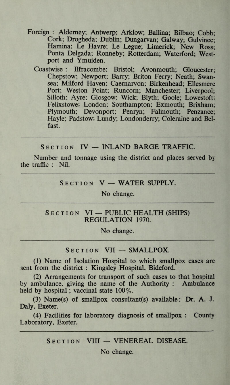 Foreign : Alderney; Antwerp; Arklow; Ballina; Bilbao; Cobh; Cork; Drogheda; Dublin; Dungarvan; Galway; Gulvinec; Hamina; Le Havre; Le Legue; Limerick; New Ross; Ponta Delgada; Ronneby; Rotterdam; Waterford; West- port and Ymuiden. Coastwise : Ilfracombe; Bristol; Avonmouth; Gloucester; Chepstow; Newport; Barry; Briton Ferry; Neath; Swan- sea; Milford Haven; Caernarvon; Birkenhead; Ellesmere Port; Weston Point; Runcorn; Manchester; Liverpool; Silloth; Ayre; Glosgow; Wick; Blyth; Goole; Lowestoft; Felixstowe; London; Southampton; Exmouth; Brixham; Plymouth; Devonport; Penryn; Falmouth; Penzance; Hayle; Padstow; Lundy; Londonderry; Coleraine and Bel- fast. Section IV — INLAND BARGE TRAFFIC. Number and tonnage using the district and places served by the traffic : Nil. Section V — WATER SUPPLY. No change. Section VI — PUBLIC HEALTH (SHIPS) REGULATION 1970. No change. Section VII — SMALLPOX. (1) Name of Isolation Hospital to which smallpox cases are sent from the district : Kingsley Hospital, Bideford. (2) Arrangements for transport of such cases to that hospital by ambulance, giving the name of the Authority : Ambulance held by hospital; vaccinal state 100%. (3) Name(s) of smallpox consultant(s) available: Dr. A. J. Daly, Exeter. (4) Facilities for laboratory diagnosis of smallpox : County Laboratory, Exeter. Section VIII — VENEREAL DISEASE. No change.