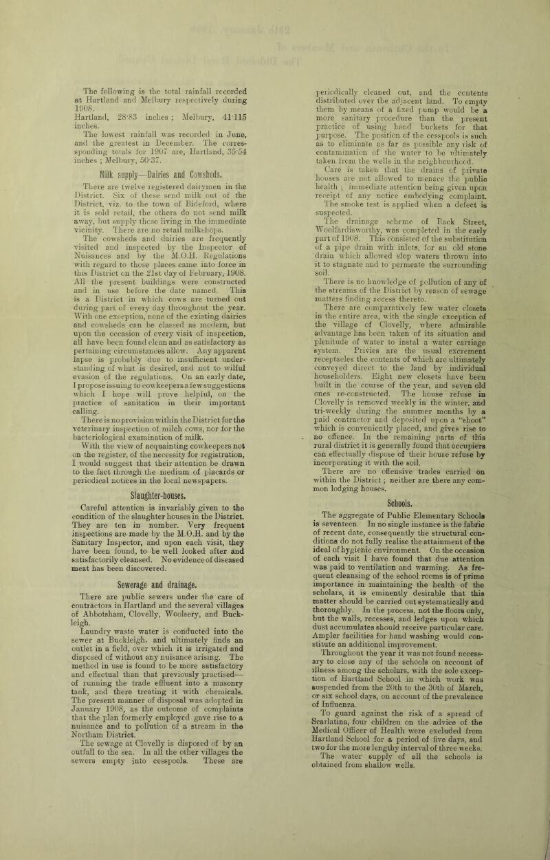 The following is the total rainfall recorded at Hartland and Melhnry respectively during 1908. Hartland, 28‘83 inches ; Melbuiy, 41T15 inches. The lowest rainfall was recorded in June, and the greatest in December. The corres- sjjonding totals for 1907 are, Hartland, 35’54 inches ; Melbury, 50'37. Milk supply—Dairies and Cowsheds. There are twelve legistered dairymen in the District. !Six of these send milk out of the District, viz. to the town of Bideford, where it is sold retail, the others do not send milk away, but Bn25i)ly these living in the immediate vicinity. There are no retail milkshops. The cowsheds and dairies are fiequently visited and ins^jected by the Inspector of Nuisances and by the M.O.H. Eegulations with regard to those j^laces came into force in this District on the 21st day of February, 1908. All the ju’esent buildings were constructed and in use before the date named. This is a District in which cows are turned out during piart of every day throughout the year. With one exception, none of the existing dairies and cowsheds can be classed as modem, but up)on the occasion of every visit of inspection, all have been found clean and as satisfactory as pertaining circumstances allow. Any apiparent lapse is probably due to insulEcient under- standing of what is desired, and not to wilful evasion of the regulations. On an early date, I propose issuing to cowkeepers afew suggestions ■which I hoj)e will p)i'0'''6 hel2)lul, on the j)ractice of sanitation in their imjjortant calling. There is no provision within the District for the veterinary inspection of milch cows, nor for the bacteriological examination of milk. With the view of acquainting cowkeepers not on the register, of the necessity for registration, I would suggest that their attention be dra'wn to the fact through the medium of p)lacards or periodical notices in the local newspapers. Slaughter-houses. Careful attention is invariably given to the condition of the slaughter houses in the District. They are ten in number. Very frequent inspections are made by the M.O.H. and by the Sanitary Inspector, and upon each visit, they have been found, to be well looked after and satisfactorily cleansed. No evidence of diseased meat has been discovered. Sewerage and drainage. There are p)ublic se'n'ers under the care of contractors in Hartland and the several villages of Abbotsham, Clovelly, Woolsery, and Buck- leigh. Laundry waste water is conducted into the sewer at Buckleigh, and ultimately linds an outlet in a field, over wFich it is irrigated and disposed of without any nuisance arising. The method in use is found to be more satisfactory and effectual than that previoiTsly practised— of running the trade efifiuent into a masonry tank, and there treating it with chemicals. The present manner of disposal was adopted in January 1908, as the outcome of comp)laints that the plan formerly employed gave rise to a nuisance and to pollution of a stream in the Northam District. The sewage at Clovelly is disposed of by an outfall to the sea. In all the other villages the sewers empty into cesspools. These are periodically cleaned out, and the ccutenls distributed over the adjacent land. To empty them by means of a fixed pump rvould be a more sanitary prccedure than the present practice of using hand buckets for that purpose. The position of the cesspools is such as to eliminate as far as possible any lisk of contamination of the -water to be ultimately taken from the -wells in the neighbourhood. Care is taken that the diains of private houses are not allo-wed to menace the jjublic health ; immediate attention being given upen receipt of any notice embodying complaint. The smoke test is a^iplied when a defect is suspected. The drainage scheme of Back Street, A\’oolfardi&-\vorthy, was compJeted in the early part of 1908. This consisted of the substitution of a pipe drain with inlets, for an old stone drain which allowed slop -waters thrown into it to stagnate and to permeate the surrounding soil. There is no knowledge of pollution of any of the streams of the District by reason of sewage matters finding access thereto. There are comparatively few water closets in the entire area, with the single exception of the village of Clovelly, -where admirable advantage has been taken of its situation and plenitiide of water to instal a -water carriage system. Privies are the usual excrement receprtacles the contents of which are ultimately conveyed direct to the land by individual householders. Eight new closets have been built in the course of the year, and seven old ones re-constructed. The house refuse in Clovelly is removed -iveekly in the wdnter, and tri-w-eekly during the summer months by a paid contractor and deposited upon a “shoot” which is conveniently pJaced, and gives rise to no offence. In the remaining prarts of this rural district it is generally found that occupiers can effectually dispose of their house refuse by incorporating it with the soil. There are no offensive trades carried on within the District; neither are there any com- mon lodging houses. Schools. The aggregate of Public Elementary Schools is seventeen. In no single instance is the fabric of recent date, consequently the structural con- ditions do not fully realise the attainment of the ideal of hygienic environment. On the occasion of each visit I have found that due attention was paid to ventilation and warming. As fre- quent cleansing of the school rooms is of prime importance in maintaining the health of tlie scholars, it is eminently desirable that this matter should be carried out systematically and thoroughly. In the pmocess. not the floors only, but the walls, recesses, and ledges upon which dust accumulates should receive particular care. Ampler facilities for hand washing -would con- stitute an additional improvement. Throughout the year it -was not found necess- ary to close any of the schools on account of illness among the scholars, with the sole excep>- tion of Hartland School in -which -w'ork was suspiended from the 2()th to the 30th of March, or six school days, on account of the prevalence of Influenza. To guard against the risk of a spread of Scarlatina, four children on the advice of the Medical Officer of Health were excluded from Hartland School for a period of five days, and two for the more lengthy interval of three w eeks. The water supply of all the schools is obtained from shallow- wells.