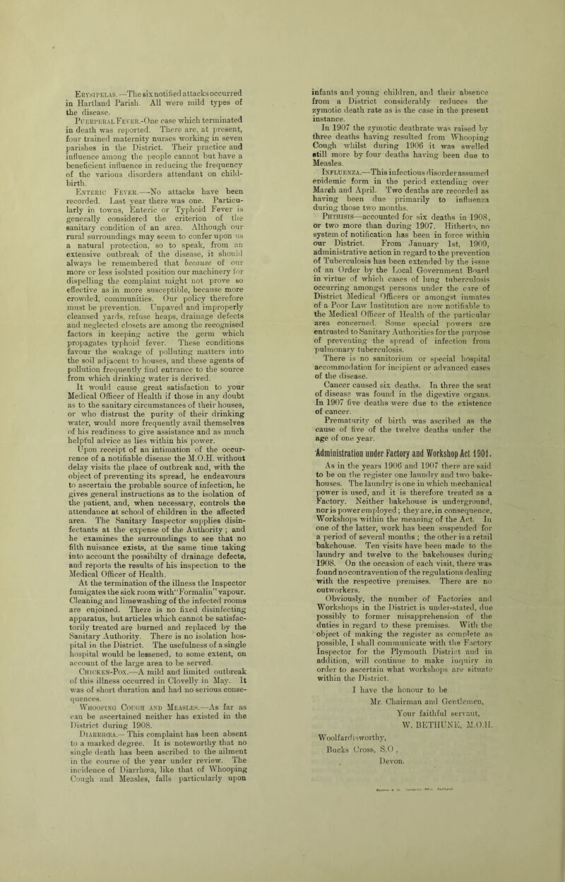 Erysipelas.—The six notified attacks occurred in Hartland Parish. All were mild types of the disease. P[,TERPBRALFEVER.-()ne case which terminated in death was reported. There are, at present, four trained maternity nurses rvorking in seven parishes in the District. Their practice aird influence among the people cannot but have a beneficient influence in reducing the frequency of the various disorders attendant on child- birth. Enteric Fever.—No attacks haA’'e been recorded. Last year there was one. Particu- larly in towns, Enteric or Typhoid Fever is generally considered the criterion of the sanitary condition of an area. Although our rural suiTOimdings may seem to confer upon us a natural protection, so to speak, from an extensive outbreak oE the disease, it should ahvays be remembered that because of our more or less isolated position our machinery lor dispelling the complaint might not prove so effective as in more susceptible, because more crowded, communities. Our policy therefore must be jjrevention. Unpaved and improperly cleansed yards, refuse heaps, drainage defects and neglected closets are among the recognised factors in keeping active the germ which propagates typhoid fer^er. These conditions favour the soakage of polluting matters into the soil adjacent to houses, and these agents of pollution frequently find entrance to the source from which drinking water is derived. It would cause great satisfaction to your Medical Officer of Health if those in any doubt as to the sanitary circumstances of their houses, or who distrust the purity of their drinking water, would more frequently avail themselves of his readiness to give assistance and as much helpful advice as lies within his power. Upon receipt of an intimation of the occur- rence of a notifiable disease the M.O.H. rvithout delay visits the place of outbreak and, with the object of preventing its spread, he endeavours to ascertain the probable source of infection, he gives general instructions as to the isolation of the patient, and, when necessary, controls the attendance at school of children in the affected area. The Sanitary Inspector supplies disin- fectants at the expense of the Authority ; and he examines the surroundings to see that no filth nuisance exists, at the same time taking into account the possibilty of drainage defects, and reports the results of his inspection to the Medical Officer of Health. At the termination of the illness the Inspector fumigates the sick room with“Formalin” vapour. Cleaning and limewashing of the infected rooms are enjoined. There is no fixed disinfecting apparatus, but articles which cannot be satisfac- torily treated are burned and replaced by the Sanitary Authority. There is no isolation hos- pital ill the District. The usefulness of a single hospital would be lessened, to some extent, on account of tlie large area to be served. CiiioKEN-Pox.—A mild and limited outlireak of this illness occurred in Clovelly in May. It was of short duration and had no serious conse- quences. Wjiooi’ing CoroH and Measles.—As far as can be ascertained neither has existed in the District during 1908. Diarrikea.— This complaint has been absent to a marked degree. It is noteworthy that no single death has been ascribed to the ailment in the course of the year under review. The incidence of Diarrhoea, like that of Whooping Cougli and Measles, falls particularly upon infants and young children, and their absence from a District considerably reduces the zymotic death rate as is the case in the present instance. In 1907 the zymotic deathrate was raised by three deaths having resulted from Whooping Cough Avhilst during 1906 it was swelled still more by four deaths having been due to Measles. Influenza.—This infectious disorder assumed epidemic form in the period extending over March and April. Two deaths are recorded as having been due primarily to influenza during those two months. Phthisis—accounted for six deaths in 190S, or two more than during 1907. Hitherto, no system of notification has been in force within our District. From January 1st, 1909, administrative action in regard to the prevention of Tuberculosis has been extended by the issue of an Order by the Local Government Board in virtue of which cases of lung tuberculosis occurring amongst persons under the care of District Medical Officers or amongst inmates of a Poor Law Institution are now notifiable to the Medical Officer of Health of the particular area concerned. Some special powers are entrusted to Sanitary Authorities for the juirpose of preventing the spread of infection from pulmonary tuberculosis. There i.s no sanitorium or special hospital accommodation for incipient or advanced cases of the disease. Cancer caused six deaths. In three the seat of disease was found in the digestive organs. In 1907 five deaths were due to the existence of cancer. Prematurity of birth was ascribed as the cause of five of the tweHe deaths under the age of one year. Administration under Factory and Workshop Act tOOt. As in the years 1906 and 1907 there are said to be on the register one laundry and two bake- houses. The laundry is one in which mechanical power is used, and it is therefore treated as a Factory. Neither bakehouse is underground, nor is power employed ; theyare,in consequence. Workshops within the meaning of the Act. In one of the latter, work has been suspended for a period of several mouths ; the other is a retail bakehouse. Ten visits have been made to the laundry and twelve to the bakehouses during 1908. On the occasion of each visit, there was found no contravention of the regulations dealing with the respecth'e premises. There are no outworkers. Obviously, the number of Factories and Workshops in the District is under-stated, due possibly to former misapprehension of the duties in regard to these premises. With the object of making the register as complete as possible, I shall communicate with tlie Factory Inspector for the Plymouth District and in addition, will continue to make inquiry in order to ascertain what workshops are situate within the District. I have the honour to be Mr. Chairman and Gentlemen, Your faithful servant, W. BETHUNE, M.0.11. Woolfard is worthy, Bucks Cross, S.O , , Devon.