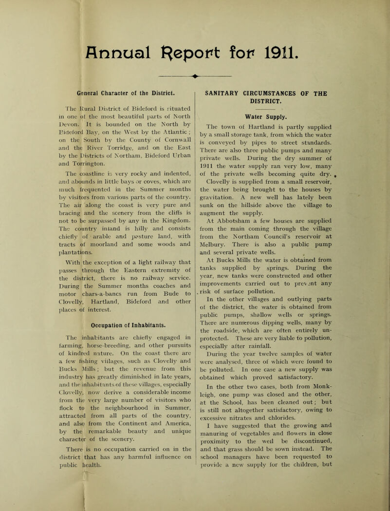 Annual t^epopt for 1911. General Character of the District. I'lic Rural District of Bidel'ord is situated 111 one ot the most beautiful ])arts of North Devon. It is bounded on the North by Eideforcl Bay, on the West by the .‘■Vtlantic ; on the South by the County of Corn^vall and the Riv'er Torridge, and on the East bv the Districts of Northam, Bideford Urban and Torrington. The coastline ir, very rocky and indented, and abounds in little bays or coves, which are much frequented in the Summer months by visitors from various parts of the country. The air along the coast is very pure and bracing and the .scenery from the cliffs is not to be surpassed by anj' in the Kingdom. The country inland is hilly and consists chietlv of arable and pasture land, with tracts of moorland and some woods and plantations. With the exception of a light railway that passes through the Eastern extremity of the district, there is no railway service. During the Summer months coaches and motor chars-a-bancs run from Bude to (Tovelly, Hartland, Bideford and other ])laces of interest. Occupation of Inhabitants. The inhabitants are chiefly engaged in farming, horse-breeding, and other pursuits of kindred nature. On the coast there arc a few fishing villages, such as Clovclly and Bucks Jlills ; but the revenue from this industry has greatly diminished in late years, and the inliabitants of these villages, especially Clovelly, now derive a considerable income from the very large number of visitors who flock to the neighbourhood in Summer, attracted from all parts of the country, and also from the Continent and America, by the remarkable beauty and unique character of the scenery. There is no occupation carried on in the district that has any harmful influence on public health. SANITARY CIRCUMSTANCES OF THE DISTRICT. Water Supply. The town of Hartland is partly supplied by a small storage tank, from which the water is conveyed by pipes to street standards. There are also three public pumps and many private wells. During the dry summer of 1911 the water supply ran very low, many of the private wells becoming quite dry. , Clovelly is supplied from a small reservoir, the water being brought to the houses by gravitation. A new well has lately been sunk on the hillside above the village to augment the supply. At Abbotsham a few houses are supplied from the main coming through the village from the Northam Council’s reservoir at Melbury. There is also a public pump and several private wells. At Bucks Mills the water is obtained from tanks supplied by springs. During the year, new tanks were constructed and other improvements carried out to prcvjnt any risk of surface pollution. In the other villages and outlying parts of the district, the water is obtained from public pumps, shallow wells or springs. There are nuirterous dipping wells, many by the roadside, which are often entirely un- protected. These are very liable to pollution, especially after rainfall. During the year twelve samples of water were analysed, three of which were found to be polluted. In one case a new supply was obtained which proved satisfactory. In the other two cases, both from Monk- leigh, one pump was closed and the other, at the School, has been cleaned out; but is still not altogether satisfactory, owing to excessive nitrates and chlorides. I have suggested that the growing and manuring of vegetables and flowers in close proximity to the wed be discontinued, and that grass should be sown instead. The school managers have been requested to provide a new supifly for the children, but