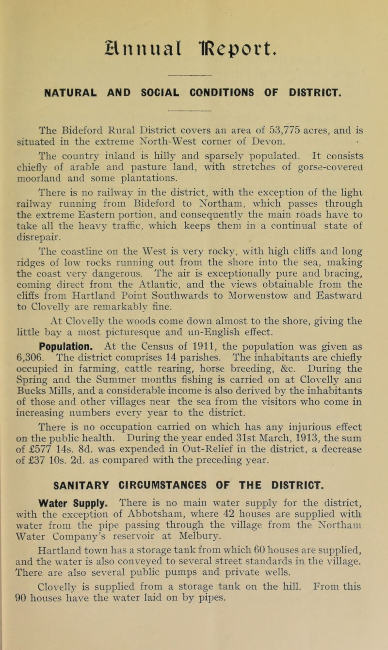 Hnnual IRepovt. NATURAL AND SOCIAL CONDITIONS OF DISTRICT. The Bideford Rural District covers an area of 53,775 acres, and is situated in the extreme North-West corner of Devon. The country inland is hilly and sparsel)^ populated. It consists chiefly of arable and pasture laud, with stretches of gorse-covered moorland and some plantations. There is no railway in the district, with the exception of the light railway running from Bideford to Northam, which passes through the extreme Eastern portion, and consequently the main roads have to take all the heavy traffic, which keeps them in a continual state of disrepair. The coastline on the West is very rocky, with high clift's and long ridges of low rocks running out from the shore into the sea, making the coast very dangerous. The air is exceptionally pure and bracing, coming direct from the Atlantic, and the views obtainable from the cliffs from Hartland Point Southwards to Morwenstow and Eastward to Clovelly are remarkably fine. At Clovelly the woods come down almost to the shore, giving the little bay a most picturesque and un-English effect. Population. At the Census of 1911, the population was given as 6,306. The district comprises 14 parishes. The inhabitants are chiefly occupied in farming, cattle rearing, horse breeding, &c. During the Spring and the Summer months fishing is carried on at Clo\ elly anc Bucks Mills, and a considerable income is also derived by the inhabitants of those and other villages near the sea from the visitors who come in increasing numbers every year to the district. There is no occupation carried on which has any injurious effect on the public health. During the year ended 31st March, 1913, the sum of £577 14s. 8d. was expended in Out-Relief in the district, a decrease of £37 10s. 2d. as compared with the preceding year. SANITARY CIRCUMSTANCES OF THE DISTRICT. Water Supply. There is no main water supply for the district, with the exception of Abbotsham, where 42 houses are supplied with water from the pipe passing through the village from the Northam Water Company’s reservoir at Melbury. Hartland town has a storage tank from which 60 houses are supplied, and the water is also conveyed to several street standards in the village. There are also several public pumps and private wells. Clovelly is supplied from a storage tank on the hill. From this 90 houses have the water laid on by pipes.