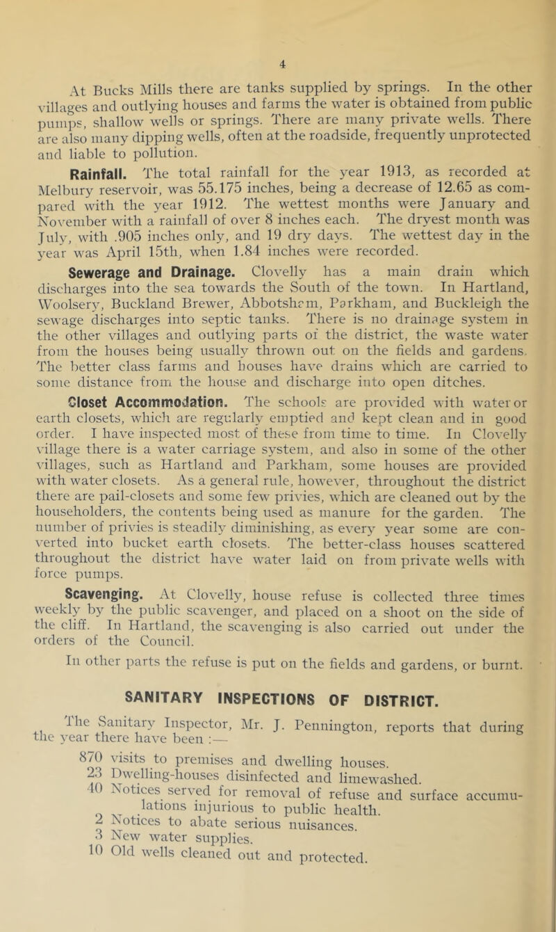 At Bucks Mills there are tanks supplied by springs. In the other villages and outlying houses and farms the water is obtained from public pumi)S, shallow wells or springs. There are many private wells. There are also many dipping wells, often at the roadside, frequently unprotected and liable to pollution. Rainfall. The total rainfall for the year 1913, as recorded at Melbury reservoir, was 55.175 inches, being a decrease of 12.65 as com- pared with the year 1912. The wettest months were January and Nox’ember with a rainfall of over 8 inches each. The dryest month was July, with .905 inches only, and 19 dry days. The wettest day in the year was April 15th, when 1.84 inches were recorded. Sewerage and Drainage. Clovelly has a main drain which discharges into the sea towards the South of the town. In Hartland, Woolser^^ Buckland Brewer, Abbotshcm, Parkham, and Buckleigh the sewage discharges into septic tanks. There is no drainage s^^stem in the other villages and outlying parts of the district, the waste water from the houses being usually thrown out on the fields and gardens. The better class farms and houses have drains which are carried to some distance from the house and discharge into open ditches. Closet Accommodation. The schools are provided with water or earth closets, which are regularly emptied and kept clean and in good order. I have inspected most of these from time to time. In Clovelly \-illage there is a water carriage system, and also in some of the other villages, such as Hartland and Parkham, some houses are provided with water closets. As a general rule, however, throughout the district there are pail-closets and some few privies, which are cleaned out by the householders, the contents being used as manure for the garden. The number of privies is steadily diminishing, as every j’^ear some are con- \-erted into bucket earth closets. The better-class houses scattered throughout the district have water laid on from private wells with force pumps. Scavenging. At Clovelly, house refuse is collected three times weekly by the public scavenger, and placed on a shoot on the side of the cliff. In Hartland, the scavenging is also carried out under the orders of the Council. In other parts the refuse is put on the fields and gardens, or burnt. SANITARY INSPECTIONS OF DISTRICT. I he Sanitary Inspector, Mr. J. Pennington, reports that during the year there have been :— 870 visits to premises and dwelling houses. 23 Dwelling-houses disinfected and limewashed. 0 Isotices served for remov^al of refuse and surface accumu- ^ lations injurious to public health. 2 Ivotices to abate serious nuisances. 3 New water supplies. 10 Old wells cleaned out and protected.